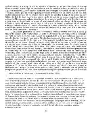 multe lucruri: că în timp ce unii au ajuns la sfinţenie alţii au ajuns la crime, că în timp
ce unii au trăit toate viaţa lor în ortodoxie alţii au devenit ereticii, că unii sunt buni şi
alţii sunt răi şamd. Aceste lucruri sunt prin urmare fapte care acum cu sine o puternică
conştiinţă axiologică în ceea ce priveşte evlavia. Evlavia este un lucru care în cele mai
multe situaţii ne face să ne situăm cât se poate de ortodox în raport cu lumea în care
trăim. La fel de bine evlavia nu poate exista şi nici nu se poate manifesta fără de
ortodoxie. Noţiunea de evlavie şi noţiunea de ortodoxie sunt legate una de alta şi nu pot
exista separat. Acest lucru ne spune că atunci când vedem pe cineva că dă semene de
evlavie trebuie să vedem dacă evlavia lui trece de testul ortodoxiei şi al dreptei
credinţe. Adevărul este că pentru zilele noastre a avea icoanele sfinţilor, a citii vieţile
sfinţilor şi a simţii în cele din urmă evlavie faţă de modul în care şi-au dus ei existenţa
este un lucru demodat şi perimat.121
O altă mare problemă cu care se confruntă evlavia creştin ortodoxă în zilele şi
timpurile noastre este realtivismul. Ce este realtivismul? Relativismul este o concepţie
de viaţă în care lucrurile sunt extrem de reprobabile şi se pot schimba extreme de
repede. Pentru relativist roşul poate fii albastru, carnea de vită poate fii la fel ca şi cu
carnea de porc sau la fel de bine ora 12 fix poate fii la fel de bine şi ora 24 noaptea.
Aceste lucruri ne spune că omul care este relativist este un om care la drept vorbind nu
are o concepţie foarte clară despre diferenţele din această lume. În lumea noastră
există foarte mult relativism. Sunt sate care devin oraşe şi oraşe care devin sate,
conducători care uneori au fost deţinuţi, restaurante care servesc mese cu preţuri mari
în comunităţi în care veniturile sunt foarte mici, comunităţi care se încheagă şi
comunităţi care se împrăştie. Există după cum am dovedit mai mult relativism în zilele
noastre. Este adevărat că în spatele relativismului se ascunde comoditatea. Trăim într-o
lume cât se poate de comodă. Acest lucru îl putem vedea din faptul că mai ales în
lucrările publice ele demarează dar se termină foarte încet. După cum înţelegem
supapa prin care supravieţuieşte relativismul este cea care ne spune că în această viaţă
trebuie să fim comozi mai bines să ne trăim viaţa fără să ne facem prea multe
probleme.122
La fel de bine sunt mai mulţi oamenii de ştiinţă care sunt adepţi ai
relativismului. Aceştia în mai multe situaţii emit teorii şi teoreme cât se poate de
complicate prin care ne spun că în mod real cunoaşterea şi tot ceea ce ţine de intelectul
121 Ioan Mihălcescu, Catehismul creştinului ortodox (Iaşi, 2009).
122 Relativismul este un lucru cât se poate de evident în zilele noastre în care la fel de bine
sunt foarte mulţi care suferă de lene. La fel de bine lenea este un alt lucru care ne duce la tot
ceea ce este relativ şi la tot ceea ce înseamnă realtivul. Omul leneş este un om relativ care se
mulţumeşte să trăiască în mizerie chiar dacă el ar trebuie să trăiască în ordine şi disciplină.
Lenea este un lucru care relativizează foarte mult existenţa noastră. Ea este cea care ne spune
că nu trebuie să muncim pentru pâinea zilnică fiindcă la fel de bine ne putem baza pe alţii să o
facă. Poate sunt mai puţini conştienţi de acest lucru însă lenea şi realtivismul au foarte multe
lucruri în comun. Leneşul se mulţumeşte cu foarte puţin deşi el dacă ar muncii ar putea ajunge
să dea rezultate. Aceste lucruri după cum se poate înţelege sunt prezente în lumea noastră şi
sunt cele care ajung la un anumit nivel să definească mai multe mentalităţi. Există o
mentalitatea a lenei care ne face să fim relativi prin faptul că ajungem să fim ineficenţi. Nu are
rost să muncim, nu are rost să ne străduim să fim mai buni, nu are rost să ne nevoim pentru
virtute. Aceste lucruri ajung în mai multe cazuri să devină adevărate moduri de a vedea
existenţa şi pe om.
90
 