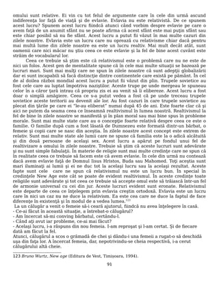 omului sunt relative. Ei vin cu tot felul de argumente care în cele din urmă ascund
indiferenţa lor faţă de viaţă şi de evlavie. Evlavia nu este relativistă. De ce spunem
acest lucru? Spunem acest lucru fiindcă atunci când vorbim despre evlavie pe care o
avem faţă de un anumit sfânt nu se poate afirma că acest sfânt este mai puţin sfânt sau
este chiar posibil să nu fie sfânt. Acest lucru a putut fii văzut în mai multe cazuri din
zilele noastre. Evlavia este un lucru care nu oprează cu relativisme chiar dacă pentru
mai multă lume din zilele noastre ea este un lucru realtiv. Mai mult decât atât, sunt
oamenii care nici măcar nu ştiu ceea ce este evlavie şi la fel de bine acest cuvânt este
străim de vocabularul lor.
Ceea ce trebuie să ştim este că relativismul este o problemă care nu ne este de
nici un folos. Acest gen de mentalitate spune că în cele mai multe situaţii se bazează pe
lucruri mari. Sunt mai mulţi care ne spun în zilele noastre că sunt adepţii globalizării
dar ei sunt incapabili să facă distincţie dintre continentele care există pe pământ. În cel
de al doilea război mondial acest lucru a putut fii văzut din plin. Trupele sovietice au
fost cele care au luptat împotriva naziştilor. Aceste trupe pe unde mergeau le spuneau
celor în a căror ţară intrau că propriu zis ei au venit să îi elibereze. Acest lucru a fost
doar o simplă amăgiere. Ceea ce s-a putut vedea a fost că pe unde treceau trupele
sovietice aceste teritorii au devenit ale lor. Au fost cazuri în care trupele sovietice au
plecat din ţările pe care ei “le-au eliberat” numai după 45 de ani. Este foarte clar că şi
aici ne putem da seama ceea ce înseamnă realtivismul în lumea noastră. Realtivismul la
fel de bine în zilele noastre se manifestă şi în plan moral sau mai bine spus în probleme
morale. Sunt mai multe state care au o concepţie foarte relativă despre ceea ce este o
familie. O familie după cum a fost lăsată de Dumnezeu este formată dintr-un bărbat, o
femeie şi copii care se nasc din aceştia. În zilele noastre acest concept este extrem de
relativ. Sunt mai multe state ale lumii care ne spune că familia este la o adică alcătuită
şi din două persoane de acelaşi sex. Acest lucru a apărut pe fondul unui fel de
realtivizare a omului în zilele noastre. Trebuie să ştim că aceste lucruri sunt adevărate
şi nu sunt simple fabulaţii. În materie de religie sunt mai multe credinţe care ne spun că
în realitate ceea ce trebuie să facem este că avem evlavie. În cele din urmă nu contează
dacă avem evlavie faţă de Domnul Iisus Hristos, Buda sau Mahomed. Toţi aceştia sunt
mari iluminaţi ai lumii şi ei ne duc tot la acelaşi lucru sau la acelaşi rezultat. Aceste
fapte sunt cele care ne spun că relativismul nu este un lucru bun. În special în
credinţele New Age este cât se poate de evident realtivismul. În aceste credinţe toate
religiile sunt adevărate şi tot ceea ce trebuie să accepte omul este să trăiască într-un fel
de armonie universal cu cei din jur. Aceste lucruri evident sunt eronate. Relativismul
este departe de ceea ce înţelegem prin evlavia creştin ortodoxă. Evlavia este un lucru
care în nici un caz nu ne duce la relativism. Ea este cea care ne duce la faptul de face
diferenţe în existenţă şi în modul de a vedea lumea.123
La un călugăr a venit o femeie să-i ceară ajutorul, fiindcă nu avea înţelegere în casă.
- Ce-ai făcut în această situaţie, a întrebat-o călugărul?
- Am încercat să-mi conving bărbatul, certându-l.
- Când aţi avut iar probleme, ce-ai mai făcut?
- Acelaşi lucru, i-a răspuns din nou femeia. I-am reproşat şi l-am certat. Şi de fiecare
dată am făcut la fel.
Atunci, călugărul a scos o grămadă de chei şi dându-i una femeii a rugat-o să deschidă
uşa din faţa lor. A încercat femeia, dar, nepotrivindu-se cheia respectivă, i-a cerut
călugărului altă cheie.
123 Bruno Wurtz, New age (Editura de Vest, Timișoara, 1994).
91
 