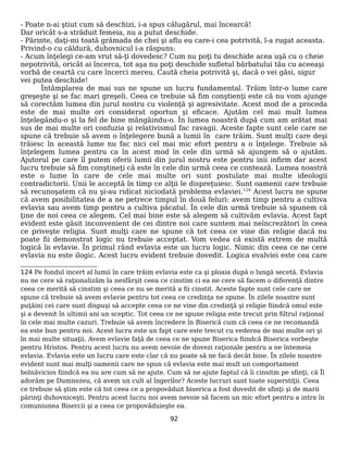 - Poate n-ai ştiut cum să deschizi, i-a spus călugărul, mai încearcă!
Dar oricât s-a străduit femeia, nu a putut deschide.
- Părinte, daţi-mi toată grămada de chei şi aflu eu care-i cea potrivită, l-a rugat aceasta.
Privind-o cu căldură, duhovnicul i-a răspuns:
- Acum înţelegi ce-am vrut să-ţi dovedesc? Cum nu poţi tu deschide acea uşă cu o cheie
nepotrivită, oricât ai încerca, tot aşa nu poţi deschide sufletul bărbatului tău cu aceeaşi
vorbă de ceartă cu care încerci mereu. Caută cheia potrivită şi, dacă o vei găsi, sigur
vei putea deschide!
Întâmplarea de mai sus ne spune un lucru fundamental. Trăim într-o lume care
greşeşte şi se fac mari greşeli. Ceea ce trebuie să fim conştienţi este că nu vom ajunge
să corectăm lumea din jurul nostru cu violenţă şi agresivitate. Acest mod de a proceda
este de mai multe ori considerat oportun şi eficace. Ajutăm cel mai mult lumea
înţelegându-o şi la fel de bine mângâindu-o. În lumea noastră după cum am arătat mai
sus de mai multe ori confuzia şi relativismul fac ravagii. Aceste fapte sunt cele care ne
spune că trebuie să avem o înţelegere bună a lumii în care trăim. Sunt mulţi care deşi
trăiesc în această lume nu fac nici cel mai mic efort pentru a o înţelege. Trebuie să
înţelegem lumea pentru ca în acest mod în cele din urmă să ajungem să o ajutăm.
Ajutorul pe care îl putem oferii lumii din jurul nostru este pentru inii infirm dar acest
lucru trebuie să fim conştineţi că este în cele din urmă ceea ce contează. Lumea noastră
este o lume în care de cele mai multe ori sunt postulate mai multe ideologii
contradictorii. Unii le acceptă în timp ce alţii le dispreţuiesc. Sunt oamenii care trebuie
să recunoşatem că nu şi-au ridicat niciodată problema evlaviei.124
Acest lucru ne spune
că avem posibilitatea de a ne petrece timpul în două feluri: avem timp pentru a cultiva
evlavia sau avem timp pentru a cultiva păcatul. În cele din urmă trebuie să spunem că
ţine de noi ceea ce alegem. Cel mai bine este să alegem să cultivăm evlavia. Acest fapt
evident este găsit inconvenient de cei dintre noi care suntem mai neîncrezători în ceea
ce priveşte religia. Sunt mulţi care ne spune că tot ceea ce vine din religie dacă nu
poate fii demonstrat logic nu trebuie acceptat. Vom vedea că există extrem de multă
logică în evlavie. În primul rând evlavia este un lucru logic. Nimic din ceea ce ne cere
evlavia nu este ilogic. Acest lucru evident trebuie dovedit. Logica evalviei este cea care
124 Pe fondul incert al lumii în care trăim evlavia este ca şi ploaia după o lungă secetă. Evlavia
nu ne cere să raţionalizăm la nesfârşit ceea ce cinstim ci ea ne cere să facem o diferenţă dintre
ceea ce merită să cinstim şi ceea ce nu se merită a fii cinstit. Aceste fapte sunt cele care ne
spune că trebuie să avem evlavie pentru tot ceea ce credinţa ne spune. În zilele noastre sunt
puţăini cei care sunt dispuşi să accepte ceea ce ne vine din credinţă şi religie fiindcă omul este
şi a devenit în ultimii ani un sceptic. Tot ceea ce ne spune religia este trecut prin filtrul raţional
în cele mai multe cazuri. Trebuie să avem încredere în Biserică cum că ceea ce ne recomandă
ea este bun pentru noi. Acest lucru este un fapt care este trecut cu vederea de mai multe ori şi
în mai multe situaţii. Avem evlavie faţă de ceea ce ne spune Biserica fiindcă Biserica vorbeşte
pentru Hristos. Pentru acest lucru nu avem nevoie de dovezi raţionale pentru a ne întemeia
evlavia. Evlavia este un lucru care este clar că nu poate să ne facă decât bine. În zilele noastre
evident sunt mai mulţi oamenii care ne spun că evlavia este mai mult un comportament
bolnăvicios fiindcă ea nu are cum să ne ajute. Cum să ne ajute faptul că îi cinsitm pe sfinţi, că Îl
adorăm pe Dumnezeu, că avem un cult al îngerilor? Aceste lucruri sunt toate superstiţii. Ceea
ce trebuie să ştim este că tot ceea ce a propovăduit biserica a fost dovedit de sfinţi şi de marii
părinţi duhovniceşti. Pentru acest lucru noi avem nevoie să facem un mic efort pentru a intra în
comuniunea Bisercii şi a ceea ce propovăduieşte ea.
92
 