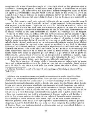 ne spune că în această lume de exemplu au trăit sfinţii. Sfinţii au fost persoane care s-
au dedicat în întregime pentru Dumnezeu şi între ei şi voia lui Dumnezeu nu a existat
nici o diferenţă. Dacă vom cerceta mai bine modul nostru de viaţă vom vedea că noi nu
am ajuns la performanţele sfinţilor. Acest lucru ne spune că noi trebuie să avem un
anumit respect faţă de cei care au ajuns să realizeze lucruri pe care noi nu le-am putut
face. Aşa se face că respectul nostru faţă de sfinţi şi faţă de Dumnezeu se manifestă în
evlavie.125
În zilele noastre omul este puternic influenţat de un curent raţionalist care îi
spune că tot ceea ce poate fii dovedit raţional trebuie acceptat în timp ce ceea ce nu
este raţional trebuie repins. După cum am vorbit în rândurile de mai sus, evlavia nu
este iraţională. Ea este cea care deşi are o motivaţie raţională de cele mai multe ori
ajunge să atingă şi să înfluenţeze sentimentele din om. În acest sens sentimentele care
le crează evlavia în om sunt sentimente de cinstire, de veneraţie sau de respect.
Trebuie să ne dăm seama că evlavia este cea care ne plasează într-un univers religios
sănătos. Avem nevoie de acest lucru mai ales într-o lume care de mai multe ori nu ştie
în ce direcţie să o apuce. S-a spus în nenumărate rânduri că pentru a reuşii evlavia
trebuie să dea dovadă de faptul că poate fii un reper sau un model pentru omul modern.
Adevărul este că omul modern este un care de mai multe ori este asaltat de tot felul de
oferte. Aceste oferte în cele mai multe cazuri se manifestă în tot felul de ideologii:
iluministe, spiritualiste, realiste, suprarealiste, raţionaliste sau sentimentaiste. Aceste
lucruri îi cer omului să le accepte şi să le urmeze. De mai multe ori marile ideologii ale
lumii noastre sunt cele care nu au nimic de a face cu duhul evlaviei. În acest mod sunt
foarte mulţi care ajuns să păşească pe cări străine şi pe drumuri cât se poate de
întortochiate. Lumea de azi are nevoie de un duh puternic şi sănăstos al evavlei. După
cum s-a putut vedea acolo unde există evalvie sau în comunităţile în care evlavia este
cultivată se poate simţii linişte, pace, înţelegere, frăţietate sau împăcare.126
Este foarte adevărat că pentru zilele şi timpurile noastre evlavia este un reper.
Sunt mai mulţi oamenii care sunt în căutarea reperelor şi a modelelor. Acest lucru a
putut fii văzut în mai multe situaţii şi în mai multe cazuri. Mai ales în rândul tinerilor
125 Clinton Bennett, În search of the sacred: anthropology and the study of religions (New
York, 1996).
126 Evlavia este un sentiment care angajează toate sentimentele omului. Omul în evlavie
ajunge să nu mai simtă neşiniştea şi tristeţea fiindcă evlavia îl duce departe de aceste
sentimente. Este bine să ştim aceste lucruri şi să le avem în vedere pe fondul confuz al unei
lumii care în mai multe rânduri nu ştie în ce direcţie să o apuce. Este întotdeuna o bună direcţie
în care să o apucăm să ajungem să cultivăm evlavia creştin ortodoxă. Aceasta nu este o ofertă
pulicitară ci mai mult un fapt care ajunge să ofere sens omului. S-a spus de mai multe ori că
omul este o fiinţă care se află în căutarea unui sens. Sunt mai mulţi care simt că viaţa lor nu are
nici un sens şi la fel de bine aceşti oameni sunt deznădăjduiţi. Ceea ce putem spune este că
evlavia este cea care dacă este luată în serios ajunge să dea sens omului şi să îl ducă într-o
direcţie. Prin urmare, evlavia este un fapt pe care trebuie să îl avem în vedere atunci când
lucrurile din jurul nostru nu mai au nici o noimă. După cum am spus, lipsa de sens este o
trăsătură generică a lumii de azi. acest fapt nu poate să ne lase indiferenţi. Sensul îl găsim cu
singuranţă în evlavie. Este trist că deşi sunt mulţi care devin conştienţi de acest lucru preferă
să îl ignore. Atunci este foarte adevărat că aceşti oamenii nu mai pot să se plângă de faptul că
viaţa lor nu are nici un sens.
93
 