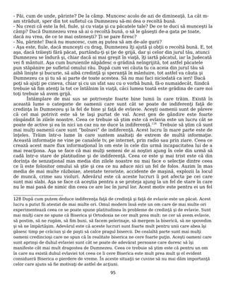 - Păi, cum de unde, părinte? De la câmp. Muncesc acolo de azi de dimineaţă. La cât m-
am străduit, sper din tot sufletul ca Dumnezeu să-mi dea o recoltă bună.
- Nu crezi că este la fel, fiule, şi cu viaţa şi cu păcatele tale? De ce te duci să munceşti la
câmp? Dacă Dumnezeu vrea să ai o recoltă bună, o să le găseşti de-a gata pe toate,
dacă nu vrea, de ce te mai osteneşti? Ţi se pare firesc?
- Nu, părinte! Dacă nu muncesc, cum aş putea să am de-ale gurii?
- Aşa este, fiule, dacă munceşti cu drag, Dumnezeu îţi ajută şi obţii o recoltă bună. E, tot
aşa, dacă trăieşti fără păcat, purtându-ţi şi ţie de grijă, dar şi celor din jurul tău, atunci
Dumnezeu se îndură şi, chiar dacă ai mai greşit în viaţă, îţi iartă păcatul, iar la Judecată
vei fi mântuit. Aşa cum buruienile năpădesc o grădină neîngrijită, tot astfel păcatele
pun stăpânire pe sufletul omului rău. După cum vei căuta tu ca aceia din jurul tău să
aibă linişte şi bucurie, să aibă credinţă şi speranţă în mântuire, tot astfel va căuta şi
Dumnezeu ca şi tu să ai parte de toate acestea. Să nu mai faci niciodată ca ieri! Dacă
poţi să ajuţi pe cineva, chiar şi cu un sfat sau cu o vorbă bună, fă-o numaidecât, fiindcă
trebuie să fim atenţi la tot ce întâlnim în viaţă, căci lumea toată este grădina de care noi
toţi trebuie să avem grijă.
Întâmplare de mai sus se potriveşte foarte bine lumii în care trăim. Există în
această lume o categorie de oamenii care sunt cât se poate de indiferenţi faţă de
credinţa în Dumnezeu şi la fel de bine şi faţă de evlavie. Aceşti oamenii sunt de părere
că cel mai potrivit este să te laşi purtat de val. Acest gen de gândire este foarte
răspândit în zilele noastre. Ceea ce trebuie să ştim este că evlavia este un lucru cât se
poate de active şi ea în nici un caz nu ne duce la indiferenţă.128
Trebuie să ştim că sunt
mai mulţi oamenii care sunt “bolnavi” de indiferenţă. Acest lucru în mare parte este de
înţeles. Trăim într-o lume în care suntem asaltaţi de extrem de multă informaţie.
Această informaţie ne vine pe canalele tv, pe internet, prin radio sau prin ziare. Ceea ce
crează acest mare flux informaţional în om este în cele din urmă incapacitatea lui de a
mai reacţiona. Aşa se face că mai mulţi semeni de ai noştiri ajung în cele din urmă să
cadă într-o stare de platitudine şi de indiferenţă. Ceea ce este şi mai trist este că din
dorinţa de senzaţional mas media din zilele noastre nu mai face o selecţie dintre ceea
ce îi este folositor omului să ştie şi cea ce nu aduce nici un fel de folos. Auzim în mas
media de mai multe războiae, atentate teroriste, accidente de maşină, explozii la locul
de muncă, crime sau violuri. Adevărul este că aceste lucruri îi pot afecta pe cei care
sunt mai slabi. Aşa se face că aceştia pentru a se proteja ajung la un fel de stare în care
nu le mai pasă de nimic din ceea ce are loc în jurul lor. Acest motiv este pentru ei un fel
128 După cum putem deduce indiferenţa faţă de credinţă şi faţă de evlavie este un păcat. Acest
lucru a putut fii atestat de mai multe ori. Omul modern însă este un om care de mai multe ori
experimentează ceea ce se poate spune platitudinea în probleme de credinţă şi de evlavie. Sunt
mai mulţi care ne spune că Biserica şi Ortodoxia ne cer mult prea mult: ne cer să avem evlavie,
să postim, să ne rugăm, să fim buni, să facem pelerinaje, să mergem la biserică, să ne spovedim
şi să ne împărtăşim. Adevărul este că aceste lucruri sunt foarte mult pentru unii care abea îşi
găsesc timp pe crăciun şi de paşti să calce pragul bisercii. De cealaltă parte sunt mai mulţi
oameni credincioşi care ne spun că în realitate biserica ne cere foarte puţin. Aceşti oameni care
sunt aprinşi de duhul evlaviei sunt cât se poate de adevărat persoane care doresc să îşi
manifeste cât mai mult dragostea de Dumnezeu. Ceea ce trebuie să ştim este că pentru un om
în care nu există duhul evlaviei tot ceea ce îi cere Biserica este mult prea mult şi el evident
considueră Biserica o pierdere de vreme. În aceste situaţii se cuvine să nu mai dăm importanţă
celor care ajuns să fie motivaţi de astfel de acţiuni.
95
 