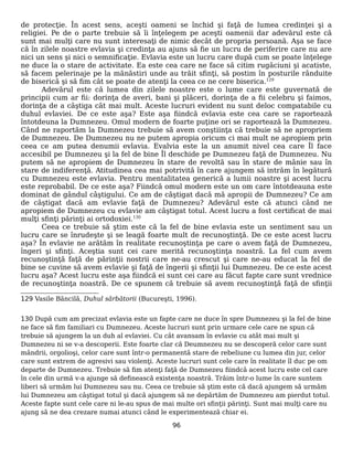 de protecţie. În acest sens, aceşti oameni se închid şi faţă de lumea credinţei şi a
religiei. Pe de o parte trebuie să îi înţelegem pe aceşti oamenii dar adevărul este că
sunt mai mulţi care nu sunt interesaţi de nimic decât de propria persoană. Aşa se face
că în zilele noastre evlavia şi credinţa au ajuns să fie un lucru de periferire care nu are
nici un sens şi nici o semnificaţie. Evlavia este un lucru care după cum se poate înţelege
ne duce la o stare de activitate. Ea este cea care ne face să citim rugăciuni şi acatiste,
să facem pelerinaje pe la mănăstiri unde au trăit sfinţi, să postim în posturile rânduite
de biserică şi să fim cât se poate de atenţi la ceea ce ne cere biserica.129
Adevărul este că lumea din zilele noastre este o lume care este guvernată de
principii cum ar fii: dorinţa de averi, bani şi plăceri, dorinţa de a fii celebru şi faimos,
dorinţa de a câştiga cât mai mult. Aceste lucruri evident nu sunt deloc compatabile cu
duhul evlaviei. De ce este aşa? Este aşa fiindcă evlavia este cea care se raportează
întotdeuna la Dumnezeu. Omul modern de foarte puţine ori se raportează la Dumnezeu.
Când ne raportăm la Dumnezeu trebuie să avem conştiinţa că trebuie să ne apropriem
de Dumnezeu. De Dumnezeu nu ne putem apropia oricum ci mai mult ne apropiem prin
ceea ce am putea denumii evlavia. Evalvia este la un anumit nivel cea care Îl face
accesibil pe Dumnezeu şi la fel de bine Îl deschide pe Dumnezeu faţă de Dumnezeu. Nu
putem să ne apropiem de Dumnezeu în stare de revoltă sau în stare de mânie sau în
stare de indiferenţă. Atitudinea cea mai potrivită în care ajungem să intrăm în legătură
cu Dumnezeu este evlavia. Pentru mentalitatea generică a lumii noastre şi acest lucru
este reprobabil. De ce este aşa? Fiindcă omul modern este un om care întotdeauna este
dominat de gândul câştigului. Ce am de câştigat dacă mă apropii de Dumnezeu? Ce am
de câştigat dacă am evlavie faţă de Dumnezeu? Adevărul este că atunci când ne
apropiem de Dumnezeu cu evlavie am câştigat totul. Acest lucru a fost certificat de mai
mulţi sfinţi părinţi ai ortodoxiei.130
Ceea ce trebuie să ştim este că la fel de bine evlavia este un sentiment sau un
lucru care se înrudeşte şi se leagă foarte mult de recunoştinţă. De ce este acest lucru
aşa? În evlavie ne arătăm în realitate recunoştinţa pe care o avem faţă de Dumnezeu,
îngeri şi sfinţi. Aceştia sunt cei care merită recunoştinţa noastră. La fel cum avem
recunoştinţă faţă de părinţii nostrii care ne-au crescut şi care ne-au educat la fel de
bine se cuvine să avem evlavie şi faţă de îngerii şi sfinţii lui Dumnezeu. De ce este acest
lucru aşa? Acest lucru este aşa fiindcă ei sunt cei care au făcut fapte care sunt vrednice
de recunoştinţa noastră. De ce spunem că trebuie să avem recunoştinţă faţă de sfinţii
129 Vasile Băncilă, Duhul sărbătorii (Bucureşti, 1996).
130 După cum am precizat evlavia este un fapte care ne duce în spre Dumnezeu şi la fel de bine
ne face să fim familiari cu Dumnezeu. Aceste lucruri sunt prin urmare cele care ne spun că
trebuie să ajungem la un duh al evlaviei. Cu cât avansam în evlavie cu atât mai mult şi
Dumnezeu ni se v-a descoperii. Este foarte clar că Deumnezeu nu se descoperă celor care sunt
mândrii, orgolioşi, celor care sunt într-o permanentă stare de rebeliune cu lumea din jur, celor
care sunt extrem de agresivi sau violenţi. Aceste lucruri sunt cele care în realitate îl duc pe om
departe de Dumnezeu. Trebuie să fim atenţi faţă de Dumnezeu fiindcă acest lucru este cel care
în cele din urmă v-a ajunge să definească existenţa noastră. Trăim într-o lume în care suntem
liberi să urmăm lui Dumnezeu sau nu. Ceea ce trebuie să ştim este că dacă ajungem să urmăm
lui Dumnezeu am câştigat totul şi dacă ajungem să ne depărtăm de Dumnezeu am pierdut totul.
Aceste fapte sunt cele care ni le-au spus de mai multe ori sfinţii părinţi. Sunt mai mulţi care nu
ajung să ne dea crezare numai atunci când le experimentează chiar ei.
96
 