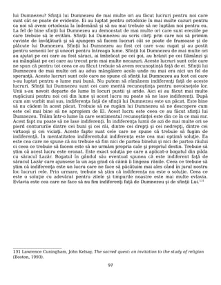 lui Dumnezeu? Sfinţii lui Dumnezeu de mai multe ori au făcut lucruri pentru noi care
sunt cât se poate de evidente. Ei au luptat pentru ortodoxie în mai multe cazuri pentru
ca noi să avem ortodoxia la îndemână şi să nu mai trebuie să ne luptăm noi pentru ea.
La fel de bine sfinţii lui Dumnezeu au demonstat de mai multe ori care sunt ereziile pe
care trebuie să le evităm. Sfinţii lui Dumnezeu au scris cărţi prin care noi să primim
cuvinte de învăţătură şi să ajungem să facem lucruri cât se poate de frumoase şi de
plăcute lui Dumnezeu. Sfinţii lui Dumnezeu au fost cei care s-au rugat şi au postit
pentru semenii lor şi uneori pentru întreaga lume. Sfinţii lui Dumnezeu de mai multe ori
au ajutat pe cei care au fost săraci, ai îmbrăcat pe cei goi, au hrănit pe cei flămânzi şi
au mângâiat pe cei care au trecut prin mai multe necazuri. Aceste lucruri sunt cele care
ne spun că pentru tot ceea ce au făcut trebuie să avem recunoştinţă faţă de ei. Sfinţii lui
Dumnezeu de mai multe ori au adus mângâiere acolo unde nu mai era nici un fel de
speranţă. Aceste lucruri sunt cele care ne spune că sfinţii lui Dumnezeu au fost cei care
s-au luptat pentru o lume mai bună. Nu putem să rămânem indiferenţi faţă de aceste
lucruri. Sfinţii lui Dumnezeu sunt cei care merită recunoştinţa pentru nevoineţele lor.
Unii s-au nevoit departe de lume în locuri pustii şi aride. Aici ei au făcut mai multe
rugăciuni pentru noi cei din lume şi acest lucru nu poate să ne lase indiferenţi. După
cum am vorbit mai sus, indiferenţa faţă de sfinţii lui Dumnezeu este un păcat. Este bine
să nu cădem în acest păcat. Trebuie să ne rugăm lui Dumnezeu să ne descopere cum
este cel mai bine să ne apropiem de El. Acest lucru este ceea ce au făcut sfinţii lui
Dumnezeu. Trăim într-o lume în care sentimentul recunoştinţei este din ce în ce mai rar.
Acest fapt nu poate să ne lase indiferenţi. În indiferenţa lumii de azi de mai multe ori se
pierd contururile dintre cei buni şi cei răi, dintre cei drepţi şi cei nedrepţi, dintre cei
virtuoşi şi cei viciaţi. Aceste fapte sunt cele care ne spune că trebuie să fugim de
indiferenţă. În mentatitatea indiferentului indiferenţa este cea mai optimă soluţie. Ea
este cea care ne spune că nu trebuie să fim nici de partea binelui şi nici de partea răului
ci ceea ce trebuie să facem este să ne urmăm propria cale şi propriul destin. Trebuie să
ştim că acest lucru este eronat. Este exact soluţia pe care a aplicat-o bogatul din pilda
cu săracul Lazăr. Bogatul în gândul său eventual spunea că este indiferent faţă de
săracul Lazăr care ajunsese la un aşa grad că câinii îi lingeau rănile. Ceea ce trebuie să
ştim că indiferenţa este un lucru care ne face să păcătuim mai ales când în jurul nostru
loc lucruri rele. Prin urmare, trebuie să ştim că indiferenţa nu este o soluţie. Ceea ce
este o soluţie cu adevărat pentru zilele şi timpurile noastre este mai multe evlavia.
Evlavia este cea care ne face să nu fim indiferenţi faţă de Dumnezeu şi de sfinţii Lui.131
131 Lawrence Cuningham, John Kelsay, The sacred quest: an invitation to the study of religion
(Boston, 1993).
97
 