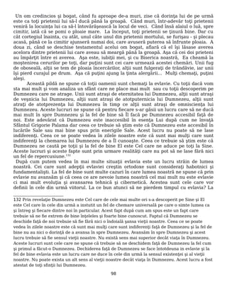 Un om credincios şi bogat, când fu aproape de-a muri, zise că dorinţa lui de pe urmă
este ca toţi prietenii lui să-l ducă până la groapă. Când muri, într-adevăr toţi prietenii
veniră la locuinţa lui ca să-l întovărăşească la locul de veci. Când însă alaiul o luă, spre
cimitir, iată că se pomi o ploaie mare. La început, toţi prietenii se ţinură bine. Dar cu
cât cortegiul înainta, cu atât, unul câte unul din prietenii mortului, se furişau - şi plecau
acasă, până ce la cimitir ajunseră numai doi, care avuseră puterea să înfrunte ploaia. A
doua zi, când se deschise testamentul acelui om bogat, aflară că el îşi lăsase averea
acelora dintre prietenii lui care aveau să meargă până la groapă. Aşa că cei doi prieteni
au împărţit între ei averea. Aşa este, iubiţii mei, şi cu Biserica noastră, Ea cheamă la
moştenirea cerurilor pe toţi, dar puţini sunt cei care urmează acestei chemări. Unii fug
de oboseală, alţii se tem de ploaia încercărilor, alţii sunt fulgeraţi de trândăvie, iar unii
îşi pierd curajul pe drum. Aşa că puţini ajung la ţinta alergării... Mulţi chemaţi, puţini
aleşi.
Această pildă ne spune că toţii oamenii sunt chemaţi la evlavie. Cu toţii dacă vom
sta mai mult şi vom analiza un sfânt care ne place mai mult sau cu toţii descoperim pe
Dumnezeu care ne atrage. Unii sunt atraşi de eternitatea lui Dumnezeu, alţii sunt atraşi
de veşnicia lui Dumnezeu, alţii sunt atraşi de atotputernicia lui Dumnezeu, alţii sunt
atraţi de atotprezenţa lui Dumnezeu în timp ce alţii sunt atraşi de omniscienţa lui
Dumnezeu. Aceste lucruri ne spune că pentru fiecare s-ar găsii un lucru care să ne ducă
mai mult în spre Dumnezeu şi la fel de bine să Îl facă pe Dumnezeu accesibil faţă de
noi. Este adevărat că Dumnezeu este inaccesibil în esenţa Lui după cum ne învaţă
Sfântul Grigorie Palama dar ceea ce trebuie să ştim este că Dumnezeu este accesibil în
lucările Sale sau mai bine spus prin enerigile Sale. Acest lucru nu poate să ne lase
indiferenţi. Ceea ce se poate vedea în zilele noastre este că sunt mai mulţi care sunt
indiferenţi la chemarea lui Dumnezeu de a Îl cunoaşte. Ceea ce trebuie să ştim este că
Dumnezeu ne caută pe toţii şi la fel de bine El este Cel care ne aduce pe toţi la Sine.
Aceste lucruri şi aceste fapte sunt prin urmare realităţi care nu pot să ne lase fără nici
un fel de repercusiune.132
După cum putem vedea în mai multe situaţii evlavia este un lucru străin de lumea
noastră. Cei care sunt adepţii evlaviei creştin ortodoxe sunt consideraţi habotnici şi
fundamentalişti. La fel de bine sunt multe cazuri în care lumea noastră ne spune că prin
evlavie nu avansăm şi că ceea ce are nevoie lumea noastră cel mai mult nu este evlavie
ci mai mult evoluţia şi avansarea tehnică şi cibernetică. Acestea sunt cele care vor
definii în cele din urmă viitorul. La ce bun atunci să ne pierdem timpul cu evlavia? La
132 Prin revelaţie Dumnezeu este Cel care de cele mai multe ori s-a descoperit pe Sine şi El
este Cel care în cele din urmă a instutit un fel de chemare universală pe care o simte lumea ca
şi întreg şi fiecare dintre noi în particular. Acest fapt după cum am spus este un fapt care
trebuie să ne fie extrem de bine înţeleles şi foarte bine cunoscut. Faptul că Dumnezeu se
deschide faţă de noi trebuie să fie fără nici o îndoială şansa vieţii noastre. Ceea ce se poate
vedea în zilele noastre este că sunt mai mulţi care sunt indiferenţi faţă de Dumnezeu şi la fel de
bine nu au nici o dorinţă de a avansa în spre Dumnezeu. Avansăm în spre Dumnezeu şi acest
lucru trebuie să fie sensul vieţii noastre. Nu există sens mai superior decât viaţa în Dumnezeu.
Aceste lucruri sunt cele care ne spune că trebuie să ne deschidem faţă de Dumnezeu la fel cum
şi primul a făcut-o Dumnezeu. Dechiderea faţă de Dumnezeu se face întotdeuna in evlavie şi la
fel de bine evlavia este un lucru care ne duce în cele din urmă la sensul existenţei şi al vieţii
noastre. Nu poate exista un alt sens al vieţii noastre decât viaţa în Dumnezeu. Acest lucru a fost
atestat de toţi sfinţii lui Dumnezeu.
98
 