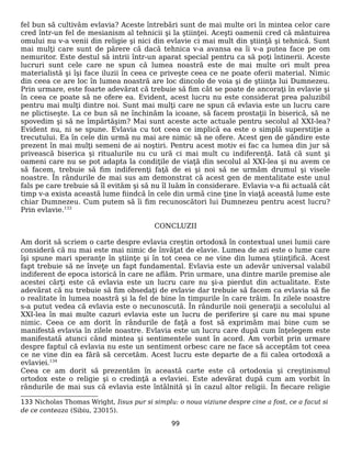 fel bun să cultivăm evlavia? Aceste întrebări sunt de mai multe ori în mintea celor care
cred într-un fel de mesianism al tehnicii şi la ştiinţei. Aceşti oamenii cred că mântuirea
omului nu v-a venii din religie şi nici din evlavie ci mai mult din ştiinţă şi tehnică. Sunt
mai mulţi care sunt de părere că dacă tehnica v-a avansa ea îi v-a putea face pe om
nemuritor. Este destul să intrii într-un aparat special pentru ca să poţi întinerii. Aceste
lucruri sunt cele care ne spun că lumea noastră este de mai multe ori mult prea
materialistă şi îşi face iluzii în ceea ce priveşte ceea ce ne poate oferii material. Nimic
din ceea ce are loc în lumea noastră are loc dincolo de voia şi de ştiinţa lui Dumnezeu.
Prin urmare, este foarte adevărat că trebuie să fim cât se poate de ancoraţi în evlavie şi
în ceea ce poate să ne ofere ea. Evident, acest lucru nu este considerat prea paluzibil
pentru mai mulţi dintre noi. Sunt mai mulţi care ne spun că evlavia este un lucru care
ne plictiseşte. La ce bun să ne închinăm la icoane, să facem prostaţii în biserică, să ne
spovedim şi să ne împărtăşim? Mai sunt aceste acte actuale pentru secolul al XXI-lea?
Evident nu, ni se spune. Evlavia cu tot ceea ce implică ea este o simplă superstiţie a
trecutului. Ea în cele din urmă nu mai are nimic să ne ofere. Acest gen de gândire este
prezent în mai mulţi semeni de ai noştiri. Pentru acest motiv ei fac ca lumea din jur să
privească biserica şi ritualurile nu cu ură ci mai mult cu indiferenţă. Iată că sunt şi
oameni care nu se pot adapta la condiţile de viaţă din secolul al XXI-lea şi nu avem ce
să facem, trebuie să fim indiferenţi faţă de ei şi noi să ne urmăm drumul şi visele
noastre. În rândurile de mai sus am demonstrat că acest gen de mentalitate este unul
fals pe care trebuie să îl evităm şi să nu îl luăm în considerare. Evlavia v-a fii actuală cât
timp v-a exista această lume fiindcă în cele din urmă cine ţine în viaţă această lume este
chiar Dumnezeu. Cum putem să îi fim recunoscători lui Dumnezeu pentru acest lucru?
Prin evlavie.133
CONCLUZII
Am dorit să scriem o carte despre evlavia creştin ortodoxă în contextual unei lumii care
consideră că nu mai este mai nimic de învăţat de elavie. Lumea de azi este o lume care
îşi spune mari speranţe în ştiinţe şi în tot ceea ce ne vine din lumea ştiinţifică. Acest
fapt trebuie să ne înveţe un fapt fundamental. Evlavia este un adevăr universal valabil
indiferent de epoca istorică în care ne aflăm. Prin urmare, una dintre marile premise ale
acestei cărţi este că evlavia este un lucru care nu şi-a pierdut din actualitate. Este
adevărat că nu trebuie să fim obsedaţi de evlavie dar trebuie să facem ca evlavia să fie
o realitate în lumea noastră şi la fel de bine în timpurile în care trăim. În zilele noastre
s-a putut vedea că evlavia este o necunoscută. În rândurile noii generaţii a secolului al
XXI-lea în mai multe cazuri evlavia este un lucru de periferire şi care nu mai spune
nimic. Ceea ce am dorit în rândurile de faţă a fost să exprimăm mai bine cum se
manifestă evlavia în zilele noastre. Evlavia este un lucru care după cum înţelegem este
manifestată atunci când mintea şi sentimentele sunt în acord. Am vorbit prin urmare
despre faptul că evlavia nu este un sentiment orbesc care ne face să acceptăm tot ceea
ce ne vine din ea fără să cercetăm. Acest lucru este departe de a fii calea ortodoxă a
evlaviei.134
Ceea ce am dorit să prezentăm în această carte este că ortodoxia şi creştinismul
ortodox este o religie şi o credinţă a evlaviei. Este adevărat după cum am vorbit în
rândurile de mai sus că evlavia este întâlnită şi în cazul altor religii. În fiecare religie
133 Nicholas Thomas Wright, Iisus pur si simplu: o noua viziune despre cine a fost, ce a facut si
de ce conteaza (Sibiu, 23015).
99
 