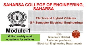 SAHARSA COLLEGE OF ENGINEERING,
SAHARSA
Electrical & Hybrid Vehicles
(8th Semester Electrical Engineering)
Module-1
Motion and dynamic
equations for vehicles
By:-
Moazzam Haidari
Assistant professor
(Electrical Engineering Department)
1
 