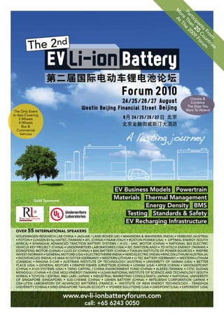 M A
                                                                                               Pa Th e 2
                                                                                                or t T

                                                                                                 rt an 00
                                                                                                  e h
                                                                                                   ic
                                                                                                     ip 20 9 F
                                                                                                       an C o
                                                                                                         t s o r um
                                                                                                            Fr un
                                                                                                              om t r i
                                                                                                                       es
                                                               Battery
                                                               Forum 2010
                                                                24 / 25 / 26 / 27 August               Choose &
                                                                                                        Combine

 The Only Event
                                       Westin Beijing Financial Street Beijing                        The Days You
                                                                                                     want To Attend
In Asia Covering
    2 Wheels
    4 Wheels
      Bus &
   Commercial
    Vehicles




                                                          EV Business Models Powertrain
            Gold Sponsors
                                                          Materials Thermal Management
                                                                     Energy Density BMS
                              Underwriters
                              Laboratories
                                                              Testing Standards & Safety
                                                             EV Recharging Infrastructure
 OVER 55 INTERNATIONAL SPEAKERS
 VolkswAgen ReseARCh lAb ChinA • JAgUAR / lAnD RoVeR (Uk) • MAhinDRA & MAhinDRA (inDiA) • VeRbUnD (AUsTRiA)
 • FoTon • lUXgen eV by hAiTeC (TAiwAn) • ATl (ChinA) • FAAM (iTAlY) • bosTon PoweR (UsA) • oPTiMAl eneRgY (soUTh
 AFRiCA) • shAnghAi ADVAnCeD TRACTion bATTeRY sYsTeMs / A123 - sAiC MoToR (ChinA) • nATionAl 863 eleCTRiC
 VehiCle keY PRoJeCT (ChinA) • UnDeRwRiTeRs lAboRAToRies (UsA) • ieC (swiTZeRlAnD) • TD hiTeCh eneRgY (TAiwAn) •
 DongFeng MoToR (ChinA) • lUJo eV (ChinA) • bAk bATTeRY (ChinA) • TiAnJin insTiTUTe oF PoweR soURCes • insPiRe
 inVesT (noRwAY) • geneRAl MoToRs (UsA) • eleCTRoTheRM (inDiA) • heRo eleCTRiC (inDiA) • RinCon liThiUM (AUsTRAliA)
 • ekoVehiCles (inDiA) • e-MAX sCooTeR (geRMAnY) • wesTeRn liThiUM • li-TeC bATTeRY (geRMAnY) • wesTeRn liThiUM
 (CAnADA) • MAgnA e-CAR • AUsTRiAn insTiTUTe oF TeChnologY (AUsTRiA) • UniVeRsiTY oF hAwAii (UsA) • beTTeR
 PlACe (UsA) • geneRAl MoToRs • DRAPeR FisheR JURVeTson (ChinA) • loniAk (UsA) • kPCb (ChinA) • VAnTAgePoinT
 (ChinA) • A123 sYsTeMs (UsA) • Tsing CAPiTAl / ChinA enViRonMenT FUnD (ChinA) • Aleees (TAiwAn) • CiTiC gUoAn
 MenggUli (ChinA) • e-one Moli eneRgY (TAiwAn) • UlsAn nATionAl insTiTUTe oF sCienCe AnD TeChnologY (soUTh
 koReA) • ToYoTA CenTRAl R&D lAbs (JAPAn) • inDUsTRiAl MARkeTing ConsUlTAnTs (JAPAn) • nATionAl UniVeRsiTY
 oF singAPoRe (singAPoRe) • sUD-CheMie (ChinA) • lishen bATTeRY (ChinA) • MiTsUbishi CoRPoRATion (JAPAn) •
 CeA-liTen lAboRAToRY oF ADVAnCeD bATTeRies (FRAnCe) • insTiTUTe oF new eneRgY TeChnologY - TsinghUA
 UniVeRsiTY (ChinA) • sino-singAPoRe TiAnJin eCoCiTY • 1PoweR solUTions (UsA) • gRiDPoinT (UsA) • eXPonenT (UsA)


                            www.ev-li-ionbatteryforum.com
                                         call: +65 6243 0050
 