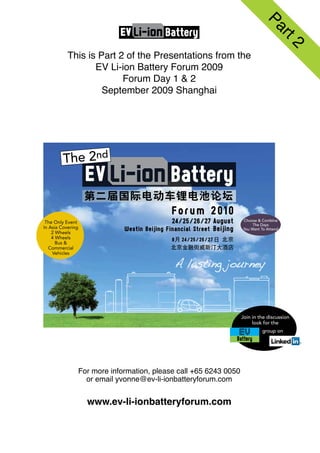 This is Part 2 of the Presentations from the
       EV Li-ion Battery Forum 2009
              Forum Day 1 & 2
         September 2009 Shanghai




                            Battery




                                                    Join in the discussion
                                                         look for the
                                                             group on




  For more information, please call +65 6243 0050
    or email yvonne@ev-li-ionbatteryforum.com


    www.ev-li-ionbatteryforum.com
 