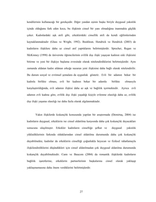 27
kendilerinin kullanacağı bir gerekçedir. Diğer yandan eşinin başka biriyle duygusal yakınlık
içinde olduğunu fark eden koca, bu ilişkinin cinsel bir yanı olmadığına inanmakta güçlük
çeker. Kadınlardaki aşk atıfı gibi, erkeklerdeki cinsellik atıfı da kendi eğilimlerinden
kaynaklanmaktadır (Glass ve Wright, 1992). Boekhout, Hendrick ve Hendrick (2003) de
kadınların ilişkilere daha az cinsel atıf yaptıklarını belirtmişlerdir. Sprecher, Regan ve
McKinney (1998) de üniversite öğrencilerinin evlilik dışı ilişki yaşayan kadının eski ilişkisini
bitirme ve yeni bir ilişkiye başlama evresinde olarak nitelendirdiklerini belirtmişlerdir. Aynı
zamanda aldatan kadın aldatan erkeğe nazaran yeni ilişkisine daha bağlı olarak nitelendirilir.
Bu durum sosyal ve evrimsel şemalara da uygunluk gösterir. Evli bir adamın bekar bir
kadınla birlikte olması, evli bir kadının bekar bir adamla birlikte olmasıyla
karşılaştırıldığında, evli adamın ilişkisi daha az aşk ve bağlılık içermektedir. Ayrıca evli
adamın evli kadına göre, evlilik dışı ilişki yaşadığı kişiyle evlenme olasılığı daha az, evlilik
dışı ilişki yaşama olasılığı ise daha fazla olarak algılanmaktadır.
Yakın ilişkilerde kıskançlık konusunda yapılan bir araştırmada (Demirtaş, 2004) ise
kadınların duygusal, erkeklerin ise cinsel aldatılma karşısında daha çok kıskançlık duyacakları
sonucuna ulaşılmıştır. Erkekler kadınların cinselliğe şefkat ve duygusal yakınlık
yüklediklerinin farkında olduklarından cinsel aldatılma durumunda daha çok kıskançlık
duyabilmekte, kadınlar da erkeklerin cinselliği çoğunlukla heyecan ve fiziksel rahatlamayla
ilişkilendirdiklerini düşündükleri için cinsel aldatılmadan çok duygusal aldatılma durumunda
kıskançlık duyabilmektedir. Cann ve Baucom (2004) da romantik ilişkilerde kadınların
bağlılık işaretlerine, erkeklerin partnerlerinin başkalarına cinsel olarak yaklaşıp
yaklaşmamasına daha önem verdiklerini belirtmişlerdir.
 