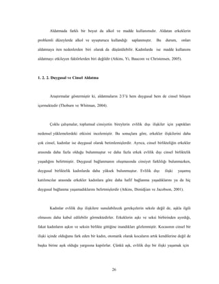 26
Aldatmada farklı bir boyut da alkol ve madde kullanımıdır. Aldatan erkeklerin
problemli düzeylerde alkol ve uyuşturucu kullandığı saplanmıştır. Bu durum, onları
aldatmaya iten nedenlerden biri olarak da düşünülebilir. Kadınlarda ise madde kullanımı
aldatmayı etkileyen faktörlerden biri değildir (Atkins, Yi, Baucom ve Christensen, 2005).
1. 2. 2. Duygusal ve Cinsel Aldatma
Araştırmalar göstermiştir ki, aldatmaların 2/3’ü hem duygusal hem de cinsel bileşen
içermektedir (Thoburn ve Whitman, 2004).
Çoklu çalışmalar, toplumsal cinsiyetin bireylerin evlilik dışı ilişkiler için yaptıkları
nedensel yüklemelerdeki etkisini incelemiştir. Bu sonuçlara göre, erkekler ilişkilerini daha
çok cinsel, kadınlar ise duygusal olarak betimlemişlerdir. Ayrıca, cinsel birlikteliğin erkekler
arasında daha fazla olduğu bulunmuştur ve daha fazla erkek evlilik dışı cinsel birliktelik
yaşadığını belirtmiştir. Duygusal bağlanmanın oluşmasında cinsiyet farklılığı bulunmazken,
duygusal birliktelik kadınlarda daha yüksek bulunmuştur. Evlilik dışı ilişki yaşamış
katılımcılar arasında erkekler kadınlara göre daha hafif bağlanma yaşadıklarını ya da hiç
duygusal bağlanma yaşamadıklarını belirtmişlerdir (Atkins, Dimidjian ve Jacobson, 2001).
Kadınlar evlilik dışı ilişkilere sunulabilecek gerekçelerin seksle değil de, aşkla ilgili
olmasını daha kabul edilebilir görmektedirler. Erkeklerin aşkı ve seksi birbirinden ayırdığı,
fakat kadınların aşkın ve seksin birlikte gittiğine inandıkları gözlenmiştir. Kocasının cinsel bir
ilişki içinde olduğunu fark eden bir kadın, otomatik olarak kocaların artık kendilerine değil de
başka birine aşık olduğu yargısına kapılırlar. Çünkü aşk, evlilik dışı bir ilişki yaşamak için
 