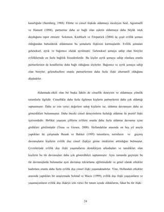 24
kararlığıdır (Sternberg, 1988). Flörtte ve cinsel ilişkide aldatmayı inceleyen Seal, Agostinelli
ve Hannett (1994), partnerine daha az bağlı olan eşlerin aldatmaya daha büyük istek
duyduğunu rapor etmiştir. Solomon, Knobloch ve Fitzpatrick (2004) üç çeşit evlilik şeması
olduğundan bahsederek aldatmanın bu şemalarla ilişkisini kurmuşlardır. Evlilik şemaları
geleneksel, ayrık ve bağımsız olarak ayrılmıştır. Geleneksel şemaya sahip olan bireyler
evliliklerinde en fazla bağlılık hissedenlerdir. Bu kişiler ayrık şemaya sahip olanlara oranla
partnerlerinin de kendilerine daha bağlı olduğunu söylerler. Bağımsız ve ayrık şemaya sahip
olan bireyler, geleneksellere oranla partnerlerinin daha fazla ilişki alternatifi olduğunu
düşünürler.
Aldatmada etkili olan bir başka faktör de cinsellik deneyimi ve aldatmaya yönelik
tutumlarla ilgilidir. Cinsellikle daha fazla ilgilenen kişilerin partnerlerini daha çok aldattığı
saptanmıştır. Daha az izin verici değerlere sahip kişilerin ise, aldatma davranışını daha az
gösterdikleri bulunmuştur. Daha önceki cinsel deneyimlerin fazlalığı aldatma ile pozitif ilişki
içerisindedir. Birlikte yaşayan çiftlerin evlilere oranla daha fazla aldatma davranışı içine
girdikleri görülmüştür (Treas ve Giesen, 2000). Hollandalılar arasında on beş yıl arayla
yaptıkları iki çalışmada Buunk ve Bakker (1995) tutumların, normların ve geçmiş
davranışların kişilerin evlilik dışı cinsel ilişkiye girme isteklerini arttırdığını bulmuştur.
Çevrelerinde evlilik dışı ilişki yaşamalarını destekleyen arkadaşları ve tanıdıkları olan
kişilerin bu tür davranışları daha çok gösterdikleri saptanmıştır. Aynı zamanda geçmişte bu
tür davranışlarda bulunanlar aynı davranışı tekrarlama eğilimindedir ve genel olarak erkekler
kadınlara oranla daha fazla evlilik dışı cinsel ilişki yaşamaktadırlar. Yine, Hollandalı erkekler
arasında yaptıkları bir araştırmada Solstad ve Mucic (1999), evlilik dışı ilişki yaşayanların ve
yaşamayanların evlilik dışı ilişkiye izin verici bir tutum içinde olduklarını, fakat bu tür ilişki
 