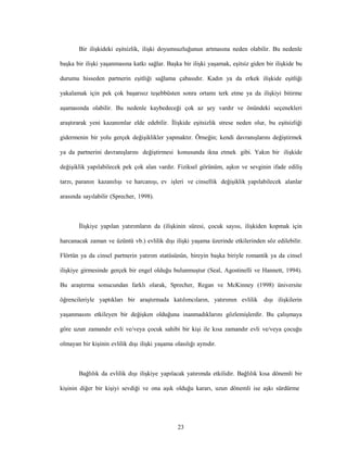 23
Bir ilişkideki eşitsizlik, ilişki doyumsuzluğunun artmasına neden olabilir. Bu nedenle
başka bir ilişki yaşanmasına katkı sağlar. Başka bir ilişki yaşamak, eşitsiz giden bir ilişkide bu
durumu hisseden partnerin eşitliği sağlama çabasıdır. Kadın ya da erkek ilişkide eşitliği
yakalamak için pek çok başarısız teşebbüsten sonra ortamı terk etme ya da ilişkiyi bitirme
aşamasında olabilir. Bu nedenle kaybedeceği çok az şey vardır ve önündeki seçenekleri
araştırarak yeni kazanımlar elde edebilir. İlişkide eşitsizlik strese neden olur, bu eşitsizliği
gidermenin bir yolu gerçek değişiklikler yapmaktır. Örneğin; kendi davranışlarını değiştirmek
ya da partnerini davranışlarını değiştirmesi konusunda ikna etmek gibi. Yakın bir ilişkide
değişiklik yapılabilecek pek çok alan vardır. Fiziksel görünüm, aşkın ve sevginin ifade ediliş
tarzı, paranın kazanılışı ve harcanışı, ev işleri ve cinsellik değişiklik yapılabilecek alanlar
arasında sayılabilir (Sprecher, 1998).
İlişkiye yapılan yatırımların da (ilişkinin süresi, çocuk sayısı, ilişkiden kopmak için
harcanacak zaman ve üzüntü vb.) evlilik dışı ilişki yaşama üzerinde etkilerinden söz edilebilir.
Flörtün ya da cinsel partnerin yatırım statüsünün, bireyin başka biriyle romantik ya da cinsel
ilişkiye girmesinde gerçek bir engel olduğu bulunmuştur (Seal, Agostinelli ve Hannett, 1994).
Bu araştırma sonucundan farklı olarak, Sprecher, Regan ve McKinney (1998) üniversite
öğrencileriyle yaptıkları bir araştırmada katılımcıların, yatırımın evlilik dışı ilişkilerin
yaşanmasını etkileyen bir değişken olduğuna inanmadıklarını gözlemişlerdir. Bu çalışmaya
göre uzun zamandır evli ve/veya çocuk sahibi bir kişi ile kısa zamandır evli ve/veya çocuğu
olmayan bir kişinin evlilik dışı ilişki yaşama olasılığı aynıdır.
Bağlılık da evlilik dışı ilişkiye yapılacak yatırımda etkilidir. Bağlılık kısa dönemli bir
kişinin diğer bir kişiyi sevdiği ve ona aşık olduğu kararı, uzun dönemli ise aşkı sürdürme
 