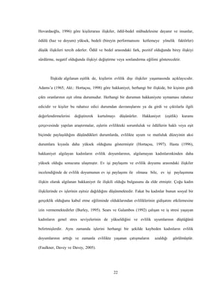 22
Hovardaoğlu, 1996) göre kişilerarası ilişkiler, ödül-bedel mübadelesine dayanır ve insanlar,
ödülü (haz ve doyum) yüksek, bedeli (bireyin performansını ketlemeye yönelik faktörler)
düşük ilişkileri tercih ederler. Ödül ve bedel arasındaki fark, pozitif olduğunda birey ilişkiyi
sürdürme, negatif olduğunda ilişkiyi değiştirme veya sonlandırma eğilimi gösterecektir.
İlişkide algılanan eşitlik de, kişilerin evlilik dışı ilişkiler yaşamasında açıklayıcıdır.
Adams’a (1965; Akt.: Hortaçsu, 1998) göre hakkaniyet, herhangi bir ilişkide, bir kişinin girdi
çıktı oranlarının eşit olma durumudur. Herhangi bir durumun hakkaniyete uymaması rahatsız
edicidir ve kişiler bu rahatsız edici durumdan davranışlarını ya da girdi ve çıktılarla ilgili
değerlendirmelerini değiştirerek kurtulmayı düşünürler. Hakkaniyet (eşitlik) kuramı
çerçevesinde yapılan araştırmalar, eşlerin evlilikteki sorumluluk ve ödüllerin haklı veya eşit
biçimde paylaşıldığını düşündükleri durumlarda, evlilikte uyum ve mutluluk düzeyinin aksi
durumlara kıyasla daha yüksek olduğunu göstermiştir (Hortaçsu, 1997). Hasta (1996),
hakkaniyet algılayan kadınların evlilik doyumlarının, algılamayan kadınlarınkinden daha
yüksek olduğu sonucuna ulaşmıştır. Ev işi paylaşımı ve evlilik doyumu arasındaki ilişkiler
incelendiğinde de evlilik doyumunun ev işi paylaşımı ile olmasa bile, ev işi paylaşımına
ilişkin olarak algılanan hakkaniyet ile ilişkili olduğu bulgusunu da elde etmiştir. Çoğu kadın
ilişkilerinde ev işlerinin eşitsiz dağıldığını düşünmektedir. Fakat bu kadınlar bunun sosyal bir
gerçeklik olduğunu kabul etme eğiliminde olduklarından evliliklerinin gidişatını etkilemesine
izin vermemektedirler (Burley, 1995). Sears ve Galambos (1992) çalışan ve iş stresi yaşayan
kadınların genel stres seviyelerinin de yükseldiğini ve evlilik uyumlarının düştüğünü
belirtmişlerdir. Aynı zamanda işlerini herhangi bir şekilde kaybeden kadınların evlilik
doyumlarının arttığı ve zamanla evlilikte yaşanan çatışmaların azaldığı görülmüştür.
(Faulkner, Davey ve Davey, 2005).
 
