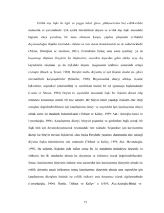21
Evlilik dışı ilişki ile ilgili en yaygın kabul gören yüklemelerden biri evliliklerdeki
mutsuzluk ve çatışmalardır. Çok eşlilik literatüründe doyum ve evlilik dışı ilişki arasındaki
bağlantı sıkça çalışılmış bir konu olmasına karşın, yapılan çalışmalar evlilikteki
doyumsuzluğun ilişkiler üzerindeki etkisini ne tam olarak desteklemekte ne de reddetmektedir
(Atkins, Dimidjian ve Jacobson, 2001). Evlendikten birkaç sene sonra ayrılmayı ya da
boşanmayı düşünen bireylerin bu düşünceleri, olasılıkla dışarıdan gelen etkiler veya dış
kaynakların oluşması ya da ilişkideki doyum duygusunun azalması sonucunda ortaya
çıkmıştır (Beach ve Tesser, 1988). Bireyler mutlu, doyumlu ve eşit ilişkide olsalar da, çekici
alternatiflerle karşılaşabilirler (Sprecher, 1998). Doyumsuzluk düzeyi arttıkça ilişkide
beklentiler, seçenekler (alternatifler) ve sınırlılıklar önemli bir rol oynamaya başlamaktadır
(Hazan ve Shaver, 1994). Doyum ve seçenekler arasındaki ilişki bir ilişkinin devam edip
etmemesi konusunda önemli bir role sahiptir. Bir bireyin halen yaşadığı ilişkiden elde ettiği
sonuçları değerlendirebilmesi için karşılaştırma düzeyi ve seçenekler için karşılaştırma düzeyi
olmak üzere iki standardı bulunmaktadır (Thibaut ve Kelley, 1959; Akt.: Azizoğlu-Binici ve
Hovardaoğlu, 1996). Karşılaştırma düzeyi, bireysel yaşantılar ve gözlemlere bağlı olarak, bir
ilişki türü için doyum-doyumsuzluk boyutundaki nötr noktadır. Seçenekler için karşılaştırma
düzeyi ise bireyin mevcut ilişkilerini, olası başka bireylerle yaşaması durumunda elde edeceği
doyuma ilişkin tahminlerinin orta noktasıdır (Thibaut ve Kelley, 1959; Akt.: Hovardaoğlu,
1996). Bu nedenle, ilişkiden elde edilen sonuç bu iki standardın üstündeyse doyumlu ve
istikrarlı; her iki standardın altında ise doyumsuz ve istikrarsız olarak değerlendirilecektir.
Sonuç, karşılaştırma düzeyinin üstünde ama seçenekler için karşılaştırma düzeyinin altında ise
evlilik doyumlu ancak istikrarsız; sonuç karşılaştırma düzeyinin altında ama seçenekler için
karşılaştırma düzeyinin üstünde ise evlilik istikrarlı ama doyumsuz olarak algılanmaktadır
(Hovardaoğlu, 1996). Özetle, Thibaut ve Kelley’ e (1959; Akt.:Azizoğlu-Binici ve
 