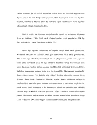 20
aldatma durumunu pek çok faktöre bağlamıştır. Bunlar, evlilik dışı ilişkilerin duygusal-cinsel
doğası; gizli ya da görüş birliği içinde yaşanılan evlilik dışı ilişkiler; evlilik dışı ilişkilerin
nedenleri, sonuçları ve detayları; evlilik dışı ilişkilerde kişisel sorumluluk ve bu tür ilişkilerin
aldatılan tarafa etkileri olarak özetlenebilir.
Cinsiyet evlilik dışı ilişkilerin araştırılmasında önemli bir değişkendir (Sprecher,
Regan ve McKinney, 1998). Genel olarak erkekler kadınlara oranla daha fazla evlilik dışı
ilişki yaşamaktadır (Atkins, Baucom ve Jacobson, 2001).
Evlilik dışı ilişkilerin nedenlerine bakıldığında cinsiyet farkı dikkat çekmektedir.
Aldatmanın erkeklerde ve kadınlarda ortaya çıkış nedenlerinin farklı olduğu görülmektedir.
Peki erkekler niye aldatır? İlişkilerinin hayal ettikleri gibi gitmemesi, yenilik arama, egolarını
tatmin etme, çevrelerinde ciddi bir ilişki istemeyen kadınların varlığı, hissedecekleri anlık
tatmin duygusuna yenilme, intikam duygusu ile aldatabildiği görülmüştür (Norment, 1998a).
Kadınların aldatması da sanılanın aksine yeni bir olgu değildir; fakat daha az konuşulan bir
durum olduğu açıktır. Peki kadınlar niye aldatır? Kendine güvenlerini arttırma isteği,
duygusal olarak ihmal edildiklerini düşünme, heyecan arayışı, romantizm ihtiyaçlarını
karşılama isteği, eşlerinden ya da partnerlerinden daha zengin ve statü sahibi biriyle beraber
olmak arzusu, cinsel tatminsizlik ve hiç bitmeyen ev işlerinin ve sorumlulukların yükünden
kurtulma isteği ile kadınlar aldatabilir (Norment, 1998b). Kadınların aldatma motivasyonu
yakınlık ihtiyacından kaynaklanırken, erkeklerin aldatma davranışlarının rastlantısal olduğu
(Allen ve Baucom, 2004) cinsiyete göre aldatmanın nedenlerinin genel bir açıklamasıdır.
 