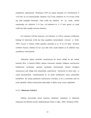 19
yaşadıklarını saptamışlardır. Wiederman (1997) da yaptığı çalışmada evli Amerikalıların %
15-25’inin, bu evli katılımcılardan erkeklerin %22.7’sinin, kadınların ise %11.6’sının evlilik
dışı ilişki yaşadığını belirtmiştir. Fakat evlilik dışı ilişkilerin bir yıl içinde sıklıkla
yaşanmadığı, evli erkeklerin % 4.1’inin, evli kadınların ise % 1.7’sinin geçmiş yıl içinde
evlilik dışı ilişki yaşadığı sonucuna ulaşmıştır.
Evli erkeklerin %50’den fazlasının, evli kadınların ise %50’ye yakınının evliliklerinin
herhangi bir döneminde evlilik dışı ilişki yaşadıkları söylenmektedir (Atwood ve Seifer,
1997). Lawson ve Samson (1988) yaptıkları çalışmada en az 10 yıl evli kalan bireylerin
evlilikleri boyunca ortalama bir kez veya daha fazla sayıda aldatma ya da aldatılma olayı
yaşadıklarını belirtmişlerdir.
Aldatmanın toplum tarafından onaylanmayan bir durum olduğu da göz önünde
tutularak, Blow ve Hartnett (2005a) aldatma konusunun mümkün olduğunca katılımcıların
kimliklerinin sorulmadan yapılması gerektiğini belirtmişlerdir. Kişinin kimliğinin
araştırmacıya açık olduğu nitel çalışmalarda, araştırmacılar katılımcılar ile ekstra çaba ve
zaman harcamalıdırlar. Unutulmamalıdır ki, bu kişiler kimliklerinin ortaya çıkmasından
korkabilirler. Bu amaçla görüşmeler katılımcıların evlerinden ya da iş yerlerinden uzak bir
yerde yapılabilir. Böylece katılımcıların daha doğru ve dürüst cevap vermesi sağlanabilir.
1. 2. 1. Aldatmanın Nedenleri
Aldatma konusundaki birçok araştırma, aldatmanın yordanması ve aldatmayla
özdeşleşen risk faktörleri üzerine odaklanmaktadır (Olson ve diğer., 2002). Thompson (1982)
 