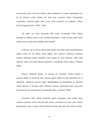 18
Araştırmacılara göre, evlilik dışı ilişkilere dikkat çekilmesinin en önemli nedenlerinden biri,
bu tür ilişkilerin evlilik birliğine çok fazla zarar vermesidir. Klinik literatüründeki
araştırmaların temelinde görgül veriler yerine, klinik deneyimler yer almaktadır (Olson,
Russell, Higgins-Kessler ve Miller, 2002).
Tek eşlilik- çok eşlilik boyutundan farklı olarak, Hovardaoğlu (1996) ilişkinin
sürekliliği ile sadakatin çoğu kez aynı anlamda kullanıldığını ve ilişki süresinin, genel olarak,
sadakat derecesi olarak kabul edildiğini göstermektedir.
Evlilik dışı seks ya da ikili ilişki dışında yaşanan seks yaygın olarak onaylanmamasına
rağmen, herkes tek eşli ilişkiler içinde değildir. Bazı insanların sürdürmeye çalıştıkları
öncelikli ilişkilerinin dışında yaşadıkları cinsel ilişkileri de vardır (Sprecher, 1998). Fakat
aldatmayı sadece cinsel ilişki düzeyine indirgemek ve tanımlamak yanlıştır (Blow ve Hartnett,
2005b).
Aldatma evliliklerde oldukça sık rastlanan bir problemdir. Popüler basında ve
medyada oldukça sık işlenen bir konu olmasına rağmen aldatma ile ilgili araştırmalar zor ve
zahmetlidir. Aldatmanın karmaşık doğası düşünüldüğünde bu beklenilebilir bir durumdur
(Atkins, Baucom ve Jacobson, 2001). Aldatmayı inceleyen araştırmalarla ilgili yaygın kanı,
bu konuda pek çok cevaplanmamış soru olduğudur (Blow ve Hartnett, 2005b).
Wiederman (1997) aldatma konusunda yapılan çalışmaların ortak özelliği olarak,
erkeklerin kadınlara oranla evlilik dışı ilişki yaşama yüzdelerinin çok daha fazla olmasını
göstermektedir. Egan ve Angus (2004) erkeklerin kadınlara göre daha fazla evlilik dışı ilişki
 