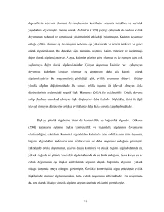 16
depresiflerin eşlerinin olumsuz davranışlarından kendilerini sorumlu tuttukları ve suçluluk
yaşadıkları söylenmiştir. Benzer olarak, Akfırat’ın (1995) yaptığı çalışmada da kadının evlilik
doyumunun nedensel ve sorumluluk yüklemelerini etkilediği bulunmuştur. Kadının doyumsuz
olduğu çiftler, olumsuz eş davranışının nedenini eşe yüklemekte ve nedeni istikrarlı ve genel
olarak algılamaktadır. Bu denekler, aynı zamanda davranışı kasıtlı, bencilce ve suçlanmaya
değer olarak algılamaktadırlar. Ayrıca, kadınlar eşlerine göre olumsuz eş davranışını daha çok
suçlanmaya değer olarak algılamaktadırlar. Çalışan doyumsuz kadınlar ve çalışmayan
doyumsuz kadınların kocaları olumsuz eş davranışını daha çok kasıtlı olarak
algılamaktadırlar. Bu araştırmalarda görüldüğü gibi, evlilik uyumunun düzeyi, ilişkiye
yönelik algıları değiştirmektedir. Bu sonuç, evlilik uyumu ile işlevsel olmayan ilişki
düşüncelerinin aralarındaki negatif ilişki Hamamcı (2005) ile açıklanabilir. Düşük doyuma
sahip olanların mantıksal olmayan ilişki düşünceleri daha fazladır. Böylelikle, ilişki ile ilgili
işlevsel olmayan düşünceler arttıkça evliliklerde daha fazla sorunla karşılaşılmaktadır.
İlişkiye yönelik algılardan birisi de kontrolcülük ve bağımlılık algısıdır. Gökmen
(2001) kadınların eşlerine ilişkin kontrolcülük ve bağımlılık algılarının doyumlarını
etkilemediğini, erkeklerin kontrolcü algıladıkları kadınlarla olan evliliklerinin daha doyumlu,
bağımlı algıladıkları kadınlarla olan evliliklerinin ise daha doyumsuz olduğunu görmüştür.
Erkeklerde evlilik doyumunun, eşlerini düşük kontrolcü ve düşük bağımlı algıladıklarında da,
yüksek bağımlı ve yüksek kontrolcü algıladıklarında da en fazla olduğunu, buna karşın en az
evlilik doyumunun eşe ilişkin kontrolcülük algısının düşük, bağımlılık algısının yüksek
olduğu durumda ortaya çıktığını gözlemiştir. Özellikle kontrolcülük algısı erkeklerde evlilik
ilişkilerinde olumsuz algılanmamakta, hatta evlilik doyumunu arttırmaktadır. Bu araştırmada
da, ters olarak, ilişkiye yönelik algıların doyum üzerinde etkilerini görmekteyiz.
 