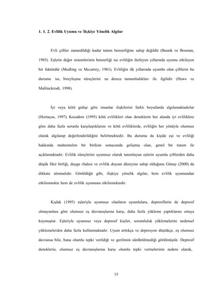 15
1. 1. 2. Evlilik Uyumu ve İlişkiye Yönelik Algılar
Evli çiftler zannedildiği kadar tutum benzerliğine sahip değildir (Buunk ve Bosman,
1985). Eşlerin değer sistemlerinin benzerliği ise evliliğin ilerleyen yıllarında uyumu etkileyen
bir faktördür (Medling ve Mccarrey, 1981). Evliliğin ilk yıllarında uyumlu olan çiftlerin bu
durumu ise, bireyleşme süreçlerini ne derece tamamladıkları ile ilgilidir (Haws ve
Mallinckrodt, 1998).
İyi veya kötü gidişe göre insanlar ilişkilerini farklı boyutlarda algılamaktadırlar
(Hortaçsu, 1997). Kocadere (1995) kötü evlilikleri olan deneklerin her alanda iyi evliliklere
göre daha fazla sorunla karşılaştıklarını ve kötü evliliklerde, evliliğin her yönüyle olumsuz
olarak algılanıp değerlendirildiğini belirtmektedir. Bu durumu da kişide eşi ve evliliği
hakkında muhtemelen bir birikim sonucunda gelişmiş olan, genel bir tutum ile
açıklamaktadır. Evlilik süreçlerini uyumsuz olarak tanımlayan eşlerin uyumlu çiftlerden daha
düşük fikir birliği, duygu ifadesi ve evlilik doyum düzeyine sahip olduğunu Günay (2000) da
dikkate alınmalıdır. Görüldüğü gibi, ilişkiye yönelik algılar, hem evlilik uyumundan
etkilenmekte hem de evlilik uyumunu etkilemektedir.
Kışlak (1995) eşleriyle uyumsuz olanların uyumlulara, depresiflerin de depresif
olmayanlara göre olumsuz eş davranışlarına karşı, daha fazla yükleme yaptıklarını ortaya
koymuştur. Eşleriyle uyumsuz veya depresif kişiler, sorumluluk yüklemelerini nedensel
yüklemelerden daha fazla kullanmaktadır. Uyum arttıkça ve depresyon düştükçe, eş olumsuz
davransa bile, buna olumlu tepki verildiği ve gerilimin sürdürülmediği görülmüştür. Depresif
deneklerin, olumsuz eş davranışlarına karşı olumlu tepki vermelerinin nedeni olarak,
 