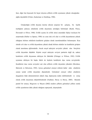14
iken, diğer kişi heyecanlı bir hayat istiyorsa çiftlerin evlilik uyumunun yüksek olacağından
şüphe duyulabilir (Ficher, Zuckerman ve Steinberg, 1988).
Girişkenliğin evlilik doyumu üzerine etkisini araştıran bir çalışma, bu kişilik
özelliğinin yalnızca erkeklerde evlilik doyumunu artırdığını belirtmiştir (Reath, Piercy,
Hovestadt ve Oliver, 1980). Evlilik uyumu ile evlilik süresi arasındaki ilişkiyi inceleyen bir
araştırmada (Hafner ve Spence, 1988) ise uzun süre evli olan ve evlilik doyumlarının yüksek
olduğunu belirten erkeklerin kendilerini girişken olarak tanımlamadıkları bulunmuştur. Kısa
süredir evli olan ve evlilik doyumlarını yüksek olarak belirten erkekler ise kendilerini girişken
olarak tanımlama eğilimindedir. Ancak sosyal anksiyete seviyeleri yüksek olan bireylerin
evlilik doyumları düşüktür. Kişinin sosyal anksiyete seviyesi partnerin değil de, sadece
kendisinin evlilik doyumunu etkileyen bir faktördür (Filsinger ve Wilson, 1983). Evlilik
uyumunu etkileyen bir başka faktör de kişilerin kendilerini dışa vurma seviyeleridir.
Kendilerini dışa vurma seviyeleri eşit olan çiftlerin evlilik doyumları yüksektir (Davidson,
Balswick ve Halverson, 1983). Ayrıca geleneksel cinsiyet rollerini kabul eden erkeklerin
zaman içinde evlilik doyumları düşmektedir. Geleneksel cinsiyet rolleri erkeklerin
duygularını ifade edememeleriyle alakalı olup, depresyona neden olabilmektedir ve sonuç
olarak evlilik doyumunu düşürebilmektedir (Faulkner, Davey ve Davey, 2005). Bununla
paralel bir sonuca, Mcgovern ve Meyers (2002) modern çiftlerin geleneksel çiftlere oranla
evlilik uyumlarının daha yüksek olduğunu saptayarak, ulaşmışlardır.
 