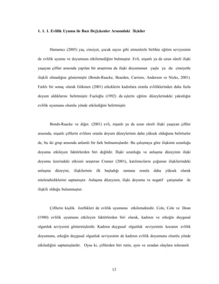 13
1. 1. 1. Evlilik Uyumu ile Bazı Değişkenler Arasındaki İlişkiler
Hamamcı (2005) yaş, cinsiyet, çocuk sayısı gibi etmenlerle birlikte eğitim seviyesinin
de evlilik uyumu ve doyumunu etkilemediğini bulmuştur. Evli, nişanlı ya da uzun süreli ilişki
yaşayan çiftler arasında yapılan bir araştırma da ilişki doyumunun yaşla ya da cinsiyetle
ilişkili olmadığını göstermiştir (Bonds-Raacke, Bearden, Carriere, Anderson ve Nicks, 2001).
Farklı bir sonuç olarak Gökmen (2001) erkeklerin kadınlara oranla evliliklerinden daha fazla
doyum aldıklarını belirtmiştir. Fışıloğlu (1992) da eşlerin eğitim düzeylerindeki yakınlığın
evlilik uyumunu olumlu yönde etkilediğini belirtmiştir.
Bonds-Raacke ve diğer. (2001) evli, nişanlı ya da uzun süreli ilişki yaşayan çiftler
arasında, nişanlı çiftlerin evlilere oranla doyum düzeylerinin daha yüksek olduğunu belirtseler
de, bu iki grup arasında anlamlı bir fark bulmamışlardır. Bu çalışmaya göre ilişkinin uzunluğu
doyumu etkileyen faktörlerden biri değildir. İlişki uzunluğu ve anlaşma düzeyinin ilişki
doyumu üzerindeki etkisini araştıran Cramer (2001), katılımcıların çoğunun ilişkilerindeki
anlaşma düzeyini, ilişkilerinin ilk başladığı zamana oranla daha yüksek olarak
nitelendirdiklerini saptamıştır. Anlaşma düzeyinin, ilişki doyumu ve negatif çatışmalar ile
ilişkili olduğu bulunmuştur.
Çiftlerin kişilik özellikleri de evlilik uyumunu etkilemektedir. Cole, Cole ve Dean
(1980) evlilik uyumunu etkileyen faktörlerden biri olarak, kadının ve erkeğin duygusal
olgunluk seviyesini göstermişlerdir. Kadının duygusal olgunluk seviyesinin kocanın evlilik
doyumunu, erkeğin duygusal olgunluk seviyesinin de kadının evlilik doyumunu olumlu yönde
etkilediğini saptamışlardır. Oysa ki, çiftlerden biri rutin, aynı ve sıradan olaylara toleranslı
 