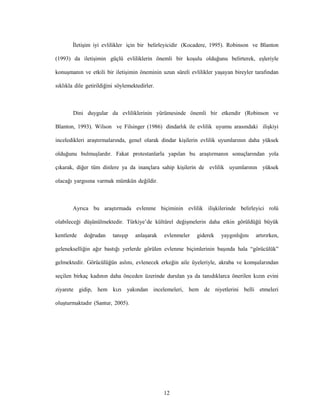 12
İletişim iyi evlilikler için bir belirleyicidir (Kocadere, 1995). Robinson ve Blanton
(1993) da iletişimin güçlü evliliklerin önemli bir koşulu olduğunu belirterek, eşleriyle
konuşmanın ve etkili bir iletişimin öneminin uzun süreli evlilikler yaşayan bireyler tarafından
sıklıkla dile getirildiğini söylemektedirler.
Dini duygular da evliliklerinin yürümesinde önemli bir etkendir (Robinson ve
Blanton, 1993). Wilson ve Filsinger (1986) dindarlık ile evlilik uyumu arasındaki ilişkiyi
inceledikleri araştırmalarında, genel olarak dindar kişilerin evlilik uyumlarının daha yüksek
olduğunu bulmuşlardır. Fakat protestanlarla yapılan bu araştırmanın sonuçlarından yola
çıkarak, diğer tüm dinlere ya da inançlara sahip kişilerin de evlilik uyumlarının yüksek
olacağı yargısına varmak mümkün değildir.
Ayrıca bu araştırmada evlenme biçiminin evlilik ilişkilerinde belirleyici rolü
olabileceği düşünülmektedir. Türkiye’de kültürel değişmelerin daha etkin görüldüğü büyük
kentlerde doğrudan tanışıp anlaşarak evlenmeler giderek yaygınlığını artırırken,
gelenekselliğin ağır bastığı yerlerde görülen evlenme biçimlerinin başında hala “görücülük”
gelmektedir. Görücülüğün aslını, evlenecek erkeğin aile üyeleriyle, akraba ve komşularından
seçilen birkaç kadının daha önceden üzerinde durulan ya da tanıdıklarca önerilen kızın evini
ziyarete gidip, hem kızı yakından incelemeleri, hem de niyetlerini belli etmeleri
oluşturmaktadır (Santur, 2005).
 