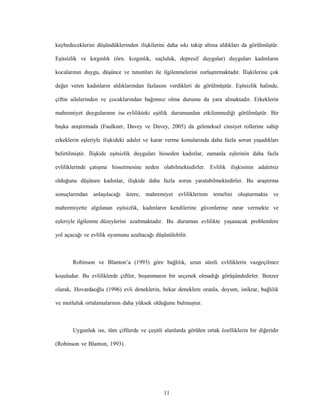 11
kaybedeceklerini düşündüklerinden ilişkilerini daha sıkı takip altına aldıkları da görülmüştür.
Eşitsizlik ve kırgınlık (örn. kızgınlık, suçluluk, depresif duygular) duyguları kadınların
kocalarının duygu, düşünce ve tutumları ile ilgilenmelerini zorlaştırmaktadır. İlişkilerine çok
değer veren kadınların aldıklarından fazlasını verdikleri de görülmüştür. Eşitsizlik halinde,
çiftin ailelerinden ve çocuklarından bağımsız olma durumu da yara almaktadır. Erkeklerin
mahremiyet duygularının ise evlilikteki eşitlik durumundan etkilenmediği görülmüştür. Bir
başka araştırmada (Faulkner, Davey ve Davey, 2005) da geleneksel cinsiyet rollerine sahip
erkeklerin eşleriyle ilişkideki adalet ve karar verme konularında daha fazla sorun yaşadıkları
belirtilmiştir. İlişkide eşitsizlik duyguları hisseden kadınlar, zamanla eşlerinin daha fazla
evliliklerinde çatışma hissetmesine neden olabilmektedirler. Evlilik ilişkisinin adaletsiz
olduğunu düşünen kadınlar, ilişkide daha fazla sorun yaratabilmektedirler. Bu araştırma
sonuçlarından anlaşılacağı üzere, mahremiyet evliliklerinin temelini oluşturmakta ve
mahremiyette algılanan eşitsizlik, kadınların kendilerine güvenlerine zarar vermekte ve
eşleriyle ilgilenme düzeylerini azaltmaktadır. Bu durumun evlilikte yaşanacak problemlere
yol açacağı ve evlilik uyumunu azaltacağı düşünülebilir.
Robinson ve Blanton’a (1993) göre bağlılık, uzun süreli evliliklerin vazgeçilmez
koşuludur. Bu evliliklerde çiftler, boşanmanın bir seçenek olmadığı görüşündedirler. Benzer
olarak, Hovardaoğlu (1996) evli deneklerin, bekar deneklere oranla, doyum, istikrar, bağlılık
ve mutluluk ortalamalarının daha yüksek olduğunu bulmuştur.
Uygunluk ise, tüm çiftlerde ve çeşitli alanlarda görülen ortak özelliklerin bir diğeridir
(Robinson ve Blanton, 1993).
 