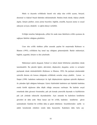 10
Mutlu ve doyumlu evliliklerde önemli role sahip olan evlilik uyumu, bireysel,
durumsal ve ilişkisel birçok faktörden etkilenmektedir. Bunlara örnek olarak; ilişkiye yönelik
algılar, iletişim şekilleri, sorun çözme becerileri, bağlılık, cinsellik, heyecan arama ve sosyal
anksiyete seviyesi, dindarlık ve eğitim düzeyi verilebilir.
Evliliğin temeline baktığımızda, çiftleri bir arada tutan faktörlerin evlilik uyumunu da
sağlayan faktörler olduğunu görebiliriz.
Uzun süre evlilik sürdüren çiftler arasında yapılan bir araştırmada Robinson ve
Blanton (1993), evliliklerin beş temel taşı olduğunu göstermişlerdir. Bunlar mahremiyet,
bağlılık, uygunluk, iletişim ve dini yönelimdir.
Mahremiyet eşlerin duygusal, fiziksel ve ruhsal olarak birbirlerine yakınlıkları olarak
tanımlanabilir. Bu yakınlık ilgileri, aktiviteleri, düşünceleri, duyguları, acıları ve sevinçleri
paylaşmak olarak nitelendirilebilir (Robinson ve Blanton, 1993). Bu paylaşım alanlarındaki
eşitsizlik durumu söz konusu olduğunda evliliklerde sorunlar ortaya çıkabilir. Larson ve
Harper (1998) kadınların mahremiyet ile ilgili düşüncelerinin algılanan eşitsizlik düşüncesi
ile yakından ilgili olduğunu bulmuştur. Eşitsiz ilişkilerdeki kadınların eşit ilişkideki kadınlara
oranla kimlik algılarının daha düşük olduğu sonucuna varılmıştır. Bu kadınlar sosyal
ortamlarda daha güvensiz hissetmekte, pek çok konuda yetersizlik duymada ve kişiliklerinin
pek çok yönünde rahatsızlık duymaktadırlar. Aynı zamanda bu kadınların kendilerine
güvenleri de daha azdır. Buna karşın eşit bir evlilik, kadınlara kendilerine güven
aşılamaktadır. Kadınlar bir evlilikte daha az güçlü olduklarını hissettiklerinden eşitlik ve
adalet konularında erkeklere oranla daha hassastırlar. Kadınların daha fazla şey
 