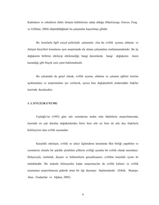 9
Kadınların ve erkeklerin farklı iletişim kültürlerine sahip olduğu (MacGeorge, Graves, Feng
ve Gillihan, 2004) düşünüldüğünde bu çatışmalar kaçınılmaz gibidir.
Bu konularla ilgili sosyal psikolojik çalışmalar olsa da, evlilik uyumu, aldatma ve
iletişim becerileri konularını aynı araştırmada ele alınan çalışmalara rastlanmamaktadır. Bu üç
değişkenin birbirini etkileyip etkilemediği, hangi durumlarda hangi değişkenin önem
kazandığı gibi birçok soru yanıt beklemektedir.
Bu çalışmada da genel olarak, evlilik uyumu, aldatma ve çatışma eğilimi üzerine
açıklamalara ve araştırmalara yer verilecek, ayrıca bazı değişkenlerle aralarındaki ilişkiler
üzerinde durulacaktır.
1. 1. EVLİLİK UYUMU
Fışıloğlu’na (1992) göre aile sorunlarına neden olan faktörlerin araştırılmasında,
üzerinde en çok durulan değişkenlerden birisi hem aile içi hem de aile dışı ilişkilerin
belirleyicisi olan evlilik uyumudur.
Karşılıklı etkileşen, evlilik ve aileyi ilgilendiren konularda fikir birliği yapabilen ve
sorunlarını olumlu bir şekilde çözebilen çiftlerin evliliği uyumlu bir evlilik olarak tanımlanır.
Dolayısıyla; mutluluk, doyum ve beklentilerin gerçekleşmesi, evlilikte karşılıklı uyum ile
mümkündür. Bu nedenle klinisyenler kadar araştırmacılar da evlilik kalitesi ve evlilik
uyumunun araştırılmasına giderek artan bir ilgi duymaya başlamışlardır (Erbek, Beştepe,
Akar, Eradamlar ve Alpkan, 2005).
 