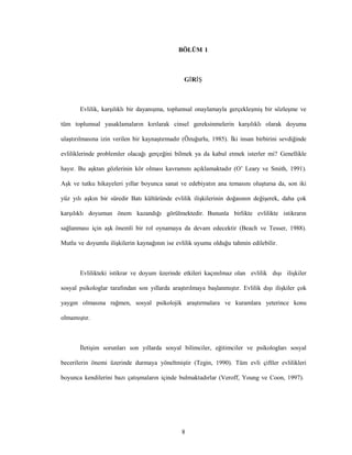 8
BÖLÜM 1
GİRİŞ
Evlilik, karşılıklı bir dayanışma, toplumsal onaylamayla gerçekleşmiş bir sözleşme ve
tüm toplumsal yasaklamaların kırılarak cinsel gereksinmelerin karşılıklı olarak doyuma
ulaştırılmasına izin verilen bir kaynaştırmadır (Özuğurlu, 1985). İki insan birbirini sevdiğinde
evliliklerinde problemler olacağı gerçeğini bilmek ya da kabul etmek isterler mi? Genellikle
hayır. Bu aşktan gözlerinin kör olması kavramını açıklamaktadır (O’ Leary ve Smith, 1991).
Aşk ve tutku hikayeleri yıllar boyunca sanat ve edebiyatın ana temasını oluştursa da, son iki
yüz yılı aşkın bir süredir Batı kültüründe evlilik ilişkilerinin doğasının değişerek, daha çok
karşılıklı doyumun önem kazandığı görülmektedir. Bununla birlikte evlilikte istikrarın
sağlanması için aşk önemli bir rol oynamaya da devam edecektir (Beach ve Tesser, 1988).
Mutlu ve doyumlu ilişkilerin kaynağının ise evlilik uyumu olduğu tahmin edilebilir.
Evlilikteki istikrar ve doyum üzerinde etkileri kaçınılmaz olan evlilik dışı ilişkiler
sosyal psikologlar tarafından son yıllarda araştırılmaya başlanmıştır. Evlilik dışı ilişkiler çok
yaygın olmasına rağmen, sosyal psikolojik araştırmalara ve kuramlara yeterince konu
olmamıştır.
İletişim sorunları son yıllarda sosyal bilimciler, eğitimciler ve psikologları sosyal
becerilerin önemi üzerinde durmaya yöneltmiştir (Tegin, 1990). Tüm evli çiftler evlilikleri
boyunca kendilerini bazı çatışmaların içinde bulmaktadırlar (Veroff, Young ve Coon, 1997).
 