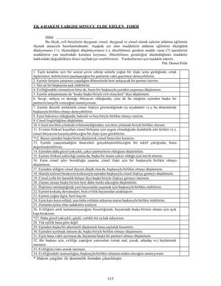 115
EK 4-HAKEM YARGISI SONUCU ELDE EDİLEN FORM
İSİM: .........................................
Bu ölçek, evli bireylerin duygusal, cinsel, duygusal ve cinsel olarak eşlerini aldatma eğilimini
ölçmek amacıyla hazırlanmaktadır. Aşağıda yer alan maddelerin aldatma eğilimini ölçtüğünü
düşüyorsanız (+), ölçmediğini düşünüyorsanız (-), düzeltilmesi gereken madde varsa (?) işaretlerini
maddelerin yan tarafındaki kutulara koyunuz. Düzeltilmesi gerektiğini düşündüğünüz maddeler
hakkındaki değişikliklere ikinci sayfada yer verebilirsiniz. Yardımlarınız için teşekkür ederim.
Psk. Demet Polat
1. Eşim kendine ayrı bir sosyal çevre edinip onlarla yoğun bir ilişki içine girdiğinde; ortak
ilgilerimizi, hobilerimizi paylaşacağım bir partnerle vakit geçirmeyi deneyebilirim.
2. Eşimle iletişim çatışması yaşadığım dönemlerde beni anlayacak bir partner isterim.
3. Her an bir başkasına aşık olabilirim.
4. Evliliğimdeki romantizm bitse de, bunu bir başkasıyla yeniden yaşamayı düşünmem.
5. Eşimle anlaşamasam da “keşke başka biriyle evli olsaydım” diye düşünmem.
6. Sevgi, anlayış ve desteğe ihtiyacım olduğunda; yine de bu isteğime eşimden başka bir
partnerin karşılık vereceğineinanmıyorum.
7. Eşimle düzenli aralıklarla cinsel ilişkiye giremediğimde (iş seyahatleri vs.), bu dönemlerde
başkasıyla birlikte olmayı deneyebilirim.
8. Eşim bakımsız olduğunda, bakımlı ve hoş biriyle birlikte olmayı isterim.
9. Cinsel özgürlüğüme düşkünüm.
10. Cinsel tercihim yönünde evlenemediğimden, tercihim yönünde biriyle birlikte olurum.
11. Evimin fiziksel koşulları cinsel birleşme için uygun olmadığında (kalabalık aile fertleri vs.),
cinsel ihtiyacımı karşılayabileceğim bir ilişki içine girebilirim.
*12. Bazen eşimden başka birini düşünerek cinsel fanteziler kurarım.
13. Eşimle yaşayamadığım fantezileri gerçekleştirebileceğim bir teklif çıktığında, bunu
değerlendirebilirim.
14. Eşimden daha güzel/yakışıklı, çekici partnerlerin olduğunu düşünürüm.
15. Eşimin fiziksel çekiciliği azalsa da, başka bir insanı çekici olduğu için tercih etmem.
16. Eşim cinsel işlev bozukluğu yaşarsa, cinsel ilişki için bir başkasıyla birlikte olmayı
düşünmem.
17. Eşimden aldığım cinsel doyum düşük olsa da, başkasıyla birlikte olmayı düşünmem.
18. Hamile kalırım/bırakırım korkusuyla eşimden başkasıyla cinsel ilişkiye girmeyi düşünmem.
19. Cinsel yolla bir hastalık bulaşır diye başka biriyle ilişkiye girmeyi istemem.
20. Zaman zaman başka birinin beni daha mutlu edeceğini düşünürüm.
21. İlişkimiz rutinleştiğinde yeni heyecanlar yaşamak için başkasıyla birlikte olabilirim.
22. Eşimin kıskanç davranışları, beni evlilik hayatından uzaklaştırır.
23. Eşimin yoğun ilgisi, beni kaçırır.
24. Eşim karı-koca rolünü, ana-baba rolünün arkasına atarsa başkasıyla birlikte olabilirim.
25. Zamanla eşime olan sadakatim azalıyor.
26. Evliliğimi artık kurtaramayacağımı hissettiğimde, hayatımda başka birinin olması için açık
kapı bırakırım.
*27. Daha güzel/yakışıklı, güçlü, varlıklı bir eş hak ediyorum.
28. Tek eşlilik bana göre değil.
29. Eşimden başka bir alternatifi düşünmek bana suçluluk hissettirir.
30. Eşimden ayrılmak istesem de, başka biriyle birlikte olmayı düşünmem.
31. Eşim bana vakit ayırmasa da, hayatıma başka bir partneri almayı düşünmem.
32. Bir başkası için, evliliğe yaptığım yatırımları (ortak mal, çocuk, arkadaş vs.) kaybetmek
istemem.
33. Evliliğimi riske atmak istemem.
34. Evliliğimdeki mutsuzluğun, başkasıyla birlikte olmama neden olacağını sanmıyorum.
* Hakem yargıları ile denemelik formdan çıkarılmıştır.
 