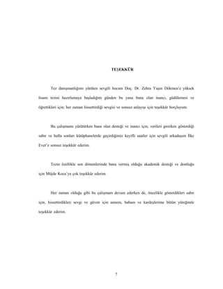7
TEŞEKKÜR
Tez danışmanlığımı yürüten sevgili hocam Doç. Dr. Zehra Yaşın Dökmen’e yüksek
lisans tezini hazırlamaya başladığım günden bu yana bana olan inancı, güdülemesi ve
öğrettikleri için; her zaman hissettirdiği sevgisi ve sonsuz anlayışı için teşekkür borçluyum.
Bu çalışmamı yürütürken bana olan desteği ve inancı için, verileri girerken gösterdiği
sabır ve hafta sonları kütüphanelerde geçirdiğimiz keyifli saatler için sevgili arkadaşım İlke
Ever’e sonsuz teşekkür ederim.
Tezin özellikle son dönemlerinde bana vermiş olduğu akademik desteği ve dostluğu
için Müjde Koca’ya çok teşekkür ederim.
Her zaman olduğu gibi bu çalışmam devam ederken de, öncelikle gösterdikleri sabır
için, hissettirdikleri sevgi ve güven için annem, babam ve kardeşlerime bütün yüreğimle
teşekkür ederim.
 