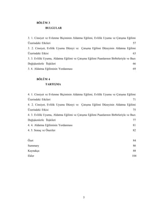 5
BÖLÜM 3
BULGULAR
3. 1. Cinsiyet ve Evlenme Biçiminin Aldatma Eğilimi, Evlilik Uyumu ve Çatışma Eğilimi
Üzerindeki Etkileri 57
3. 2. Cinsiyet, Evlilik Uyumu Düzeyi ve Çatışma Eğilimi Düzeyinin Aldatma Eğilimi
Üzerindeki Etkisi 63
3. 3. Evlilik Uyumu, Aldatma Eğilimi ve Çatışma Eğilimi Puanlarının Birbirleriyle ve Bazı
Değişkenlerle İlişkileri 66
3. 4. Aldatma Eğiliminin Yordanması 69
BÖLÜM 4
TARTIŞMA
4. 1. Cinsiyet ve Evlenme Biçiminin Aldatma Eğilimi, Evlilik Uyumu ve Çatışma Eğilimi
Üzerindeki Etkileri 71
4. 2. Cinsiyet, Evlilik Uyumu Düzeyi ve Çatışma Eğilimi Düzeyinin Aldatma Eğilimi
Üzerindeki Etkisi 75
4. 3. Evlilik Uyumu, Aldatma Eğilimi ve Çatışma Eğilimi Puanlarının Birbirleriyle ve Bazı
Değişkenlerle İlişkileri 77
4. 4. Aldatma Eğiliminin Yordanması 81
4. 5. Sonuç ve Öneriler 82
Özet 84
Summary 86
Kaynakça 88
Ekler 104
 