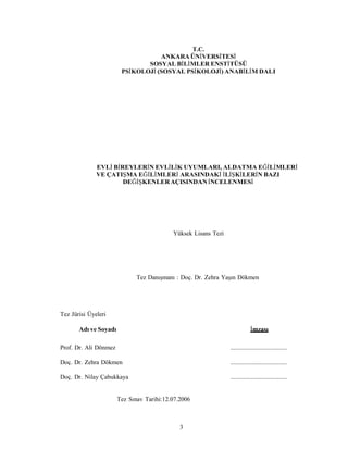 3
T.C.
ANKARA ÜNİVERSİTESİ
SOSYAL BİLİMLER ENSTİTÜSÜ
PSİKOLOJİ (SOSYAL PSİKOLOJİ) ANABİLİM DALI
EVLİ BİREYLERİN EVLİLİK UYUMLARI, ALDATMA EĞİLİMLERİ
VE ÇATIŞMA EĞİLİMLERİ ARASINDAKİ İLİŞKİLERİN BAZI
DEĞİŞKENLERAÇISINDANİNCELENMESİ
Yüksek Lisans Tezi
Tez Danışmanı : Doç. Dr. Zehra Yaşın Dökmen
Tez Jürisi Üyeleri
Adı ve Soyadı İmzası
Prof. Dr. Ali Dönmez ....................................
Doç. Dr. Zehra Dökmen ....................................
Doç. Dr. Nilay Çabukkaya ....................................
Tez Sınav Tarihi:12.07.2006
 