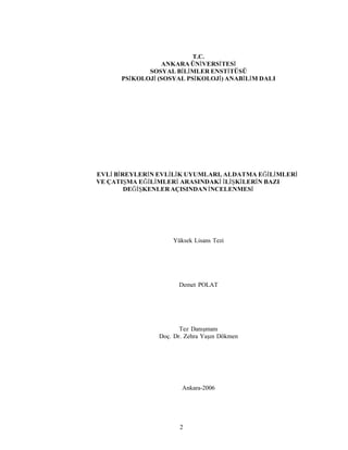 2
T.C.
ANKARA ÜNİVERSİTESİ
SOSYAL BİLİMLER ENSTİTÜSÜ
PSİKOLOJİ (SOSYAL PSİKOLOJİ) ANABİLİM DALI
EVLİ BİREYLERİN EVLİLİK UYUMLARI, ALDATMA EĞİLİMLERİ
VE ÇATIŞMA EĞİLİMLERİ ARASINDAKİ İLİŞKİLERİN BAZI
DEĞİŞKENLERAÇISINDANİNCELENMESİ
Yüksek Lisans Tezi
Demet POLAT
Tez Danışmanı
Doç. Dr. Zehra Yaşın Dökmen
Ankara-2006
 