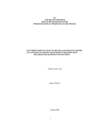 1
T.C.
ANKARA ÜNİVERSİTESİ
SOSYAL BİLİMLER ENSTİTÜSÜ
PSİKOLOJİ (SOSYAL PSİKOLOJİ) ANABİLİM DALI
EVLİ BİREYLERİN EVLİLİK UYUMLARI, ALDATMA EĞİLİMLERİ
VE ÇATIŞMA EĞİLİMLERİ ARASINDAKİ İLİŞKİLERİN BAZI
DEĞİŞKENLERAÇISINDANİNCELENMESİ
Yüksek Lisans Tezi
Demet POLAT
Ankara-2006
 