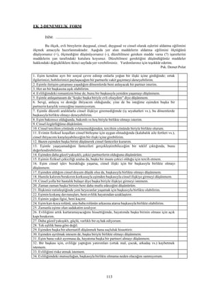 113
EK 2-DENEMELİK FORM
İSİM: .........................................
Bu ölçek, evli bireylerin duygusal, cinsel, duygusal ve cinsel olarak eşlerini aldatma eğilimini
ölçmek amacıyla hazırlanmaktadır. Aşağıda yer alan maddelerin aldatma eğilimini ölçtüğünü
düşüyorsanız (+), ölçmediğini düşünüyorsanız (-), düzeltilmesi gereken madde varsa (?) işaretlerini
maddelerin yan tarafındaki kutulara koyunuz. Düzeltilmesi gerektiğini düşündüğünüz maddeler
hakkındaki değişikliklere ikinci sayfada yer verebilirsiniz. Yardımlarınız için teşekkür ederim.
Psk. Demet Polat
1. Eşim kendine ayrı bir sosyal çevre edinip onlarla yoğun bir ilişki içine girdiğinde; ortak
ilgilerimizi, hobilerimizi paylaşacağım bir partnerle vakit geçirmeyi deneyebilirim.
2. Eşimle iletişim çatışması yaşadığım dönemlerde beni anlayacak bir partner isterim.
3. Her an bir başkasına aşık olabilirim.
4. Evliliğimdeki romantizm bitse de, bunu bir başkasıyla yeniden yaşamayı düşünmem.
5. Eşimle anlaşamasam da “keşke başka biriyle evli olsaydım” diye düşünmem.
6. Sevgi, anlayış ve desteğe ihtiyacım olduğunda; yine de bu isteğime eşimden başka bir
partnerin karşılık vereceğineinanmıyorum.
7. Eşimle düzenli aralıklarla cinsel ilişkiye giremediğimde (iş seyahatleri vs.), bu dönemlerde
başkasıyla birlikte olmayı deneyebilirim.
8. Eşim bakımsız olduğunda, bakımlı ve hoş biriyle birlikte olmayı isterim.
9. Cinsel özgürlüğüme düşkünüm.
10. Cinsel tercihim yönünde evlenemediğimden, tercihim yönünde biriyle birlikte olurum.
11. Evimin fiziksel koşulları cinsel birleşme için uygun olmadığında (kalabalık aile fertleri vs.),
cinsel ihtiyacımı karşılayabileceğim bir ilişki içine girebilirim.
12. Bazen eşimden başka birini düşünerek cinsel fanteziler kurarım.
13. Eşimle yaşayamadığım fantezileri gerçekleştirebileceğim bir teklif çıktığında, bunu
değerlendirebilirim.
14. Eşimden daha güzel/yakışıklı, çekici partnerlerin olduğunu düşünürüm.
15. Eşimin fiziksel çekiciliği azalsa da, başka bir insanı çekici olduğu için tercih etmem.
16. Eşim cinsel işlev bozukluğu yaşarsa, cinsel ilişki için bir başkasıyla birlikte olmayı
düşünmem.
17. Eşimden aldığım cinsel doyum düşük olsa da, başkasıyla birlikte olmayı düşünmem.
18. Hamile kalırım/bırakırım korkusuyla eşimden başkasıyla cinsel ilişkiye girmeyi düşünmem.
19. Cinsel yolla bir hastalık bulaşır diye başka biriyle ilişkiye girmeyi istemem.
20. Zaman zaman başka birinin beni daha mutlu edeceğini düşünürüm.
21. İlişkimiz rutinleştiğinde yeni heyecanlar yaşamak için başkasıyla birlikte olabilirim.
22. Eşimin kıskanç davranışları, beni evlilik hayatından uzaklaştırır.
23. Eşimin yoğun ilgisi, beni kaçırır.
24. Eşim karı-koca rolünü, ana-baba rolünün arkasına atarsa başkasıyla birlikte olabilirim.
25. Zamanla eşime olan sadakatim azalıyor.
26. Evliliğimi artık kurtaramayacağımı hissettiğimde, hayatımda başka birinin olması için açık
kapı bırakırım.
27. Daha güzel/yakışıklı, güçlü, varlıklı bir eş hak ediyorum.
28. Tek eşlilik bana göre değil.
29. Eşimden başka bir alternatifi düşünmek bana suçluluk hissettirir.
30. Eşimden ayrılmak istesem de, başka biriyle birlikte olmayı düşünmem.
31. Eşim bana vakit ayırmasa da, hayatıma başka bir partneri almayı düşünmem.
32. Bir başkası için, evliliğe yaptığım yatırımları (ortak mal, çocuk, arkadaş vs.) kaybetmek
istemem.
33. Evliliğimi riske atmak istemem.
34. Evliliğimdeki mutsuzluğun, başkasıyla birlikte olmama neden olacağını sanmıyorum.
 