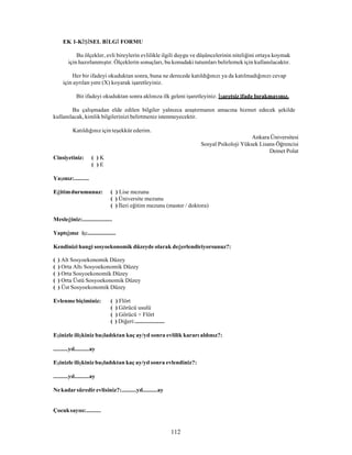 112
EK 1-KİŞİSEL BİLGİ FORMU
Bu ölçekler, evli bireylerin evlilikle ilgili duygu ve düşüncelerinin niteliğini ortaya koymak
için hazırlanmıştır. Ölçeklerin sonuçları, bu konudaki tutumları belirlemek için kullanılacaktır.
Her bir ifadeyi okuduktan sonra, buna ne derecede katıldığınızı ya da katılmadığınızı cevap
için ayrılan yere (X) koyarak işaretleyiniz.
Bir ifadeyi okuduktan sonra aklınıza ilk geleni işaretleyiniz. İşaretsiz ifade bırakmayınız.
Bu çalışmadan elde edilen bilgiler yalnızca araştırmanın amacına hizmet edecek şekilde
kullanılacak, kimlik bilgilerinizi belirtmeniz istenmeyecektir.
Katıldığınız için teşekkür ederim.
Cinsiyetiniz: ( ) K
( ) E
Yaşınız:..........
Ankara Üniversitesi
Sosyal Psikoloji Yüksek Lisans Öğrencisi
Demet Polat
Eğitimdurumunuz: ( ) Lise mezunu
( ) Üniversite mezunu
( ) İleri eğitim mezunu (master / doktora)
Mesleğiniz:....................
Yaptığınız iş:....................
Kendinizi hangi sosyoekonomik düzeyde olarak değerlendiriyorsunuz?:
( ) Alt Sosyoekonomik Düzey
( ) Orta Altı Sosyoekonomik Düzey
( ) Orta Sosyoekonomik Düzey
( ) Orta Üstü Sosyoekonomik Düzey
( ) Üst Sosyoekonomik Düzey
Evlenme biçiminiz: ( ) Flört
( ) Görücü usulü
( ) Görücü + Flört
( ) Diğeri:....................
Eşinizle ilişkiniz başladıktan kaç ay/yıl sonra evlilik kararı aldınız?:
..........yıl..........ay
Eşinizle ilişkiniz başladıktan kaç ay/yıl sonra evlendiniz?:
..........yıl..........ay
Nekadarsüredirevlisiniz?:..........yıl..........ay
Çocuksayısı:..........
 