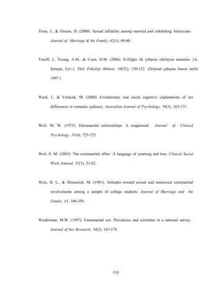 110
Treas, J., & Giesen, D. (2000). Sexual infidelity among married and cohabiting Americans.
Journal of Marriage & the Family, 62(1), 48-60.
Veroff, J., Young, A.M., & Coon, H.M. (2004). Evliliğin ilk yıllarını etkileyen etmenler. (A.
Şimşek, Çev.). Türk Psikoloji Bülteni, 10(32), 130-132. (Orijinal çalışma basım tarihi
1997.)
Ward, J., & Voracek, M. (2004). Evolutionary and social cognitive explanations of sex
differences in romantic jealousy. Australian Journal of Psychology, 56(3), 165-171.
Weil, M. W. (1975). Ektramarital relationships: A reappraisal. Journal of Clinical
Psychology, 31(4), 723-725.
Weil, S. M. (2003). The extramarital affair: A language of yearning and loss. Clinical Social
Work Journal, 31(1), 51-62.
Weis, D. L., & Slosnerick, M. (1981). Attitudes toward sexual and nonsexual extramarital
involvements among a sample of college students. Journal of Marriage and the
Family, 43, 349-358.
Wiederman, M.W. (1997). Extramarital sex: Prevalence and correlates in a national survey.
Journal of Sex Research, 34(2), 167-174.
 