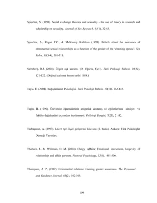 109
Sprecher, S. (1998). Social exchange theories and sexuality - the use of theory in research and
scholarship on sexuality. Journal of Sex Research, 35(1), 32-43.
Sprecher, S., Regan P.C., & McKinney Kathleen (1998). Beliefs about the outcomes of
extramarital sexual relationships as a function of the gender of the ‘cheating spouse’. Sex
Roles, 38(3-4), 301-311.
Sternberg, R.J. (2004). Üçgen aşk kuramı. (O. Uğurlu, Çev.). Türk Psikoloji Bülteni, 10(32),
121-122. (Orijinal çalışma basım tarihi 1988.)
Taysi, E. (2004). Bağışlamanın Psikolojisi. Türk Psikoloji Bülteni, 10(32), 142-147.
Tegin, B. (1990). Üniversite öğrencilerinin atılganlık davranış ve eğilimlerinin cinsiyet ve
fakülte değişkenleri açısından incelenmesi. Psikoloji Dergisi, 7(25), 21-32.
Tezbaşaran, A. (1997). Likert tipi ölçek geliştirme kılavuzu (2. baskı). Ankara: Türk Psikologlar
Derneği Yayınları.
Thoburn, J., & Whitman, D. M. (2004). Clergy Affairs: Emotional investment, longevity of
relationship and affair partners. Pastoral Psychology, 52(6), 491-506.
Thompson, A. P. (1982). Extramarital relations: Gaining greater awareness. The Personnel
and Guidance Journal, 61(2), 102-105.
 