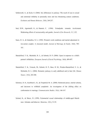 108
Schützwohl, A., & Koch, S. (2004). Sex differences in jealousy: The recall of cues to sexual
and emotional infidelity in personally more and less threatening context conditions.
Evolution and Human Behavior, 25(4), 249-257.
Seal, D.W., Agostinelli, G., & Hannett, C. (1994). Extradyadic romantic involvement:
Moderating effects of sociosexuality and gender. Journal of Sex Research, 31, 1-22.
Sears, H. A., & Galambos, N. L. (1992). Women's work conditions and marital adjustment in
two-earner couples: A structural model. Journal of Marriage & Family, 54(4), 789-
797.
Shackelford, T. K., Michalski, R. L., & Schmitt, D. P. (2004). Upset in response to a child's
partner's infidelities. European Journal of Social Psychology, 34(4), 489-497.
Shackelford, T. K., Voracek, M., Schmitt, D. P., Buss, D. M., Weekes-Shackelford, V. A., &
Michalski, R. L. (2004). Romantic jealousy in early adulthood and in later life. Human
Nature, 15(3), 283-300.
Solomon, D. H., Knobloch L. K., & Fitzpatrick M. A. (2004). Relational power, marital schema,
and decisions to withhold complaints: An investigation of the chilling effect on
confrontation in marriage. Communication Studies, 55(1), 146-167.
Solstad, K., & Mucic, D. (1999). Extramarital sexual relationships of middle-aged Danish
men: Attitudes and behavior. Maturitas, 32(1), 51-59.
 