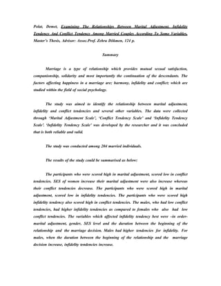 Polat, Demet, Examining The Relationships Between Marital Adjustment, Infidelity
Tendency And Conflict Tendency Among Married Couples According To Some Variables,
Master’s Thesis, Advisor: Assoc.Prof. Zehra Dökmen, 124 p.
Summary
Marriage is a type of relationship which provides mutual sexual satisfaction,
companionship, solidarity and most importantly the continuation of the descendants. The
factors affecting happiness in a marriage are; harmony, infidelity and conflict; which are
studied within the field of social psychology.
The study was aimed to identify the relationship between marital adjustment,
infidelity and conflict tendencies and several other variables. The data were collected
through ‘Marital Adjustment Scale’, ‘Conflict Tendency Scale’ and ‘Infidelity Tendency
Scale’. ‘Infidelity Tendency Scale’ was developed by the researcher and it was concluded
that is both reliable and valid.
The study was conducted among 204 married individuals.
The results of the study could be summarised as below:
The participants who were scored high in marital adjustment, scored low in conflict
tendencies. SES of women increase their marital adjustment were also increase whereas
their conflict tendencies decrease. The participants who were scored high in marital
adjustment, scored low in infidelity tendencies. The participants who were scored high
infidelity tendency also scored high in conflict tendencies. The males, who had low conflict
tendencies, had higher infidelity tendencies as compared to females who also had low
conflict tendencies. The variables which affected infidelity tendency best were –in order-
marital adjustment, gender, SES level and the duration between the beginning of the
relationship and the marriage decision. Males had higher tendencies for infidelity. For
males, when the duration between the beginning of the relationship and the marriage
decision increase, infidelity tendencies increase.
 