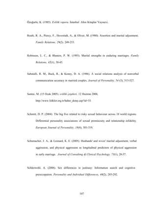 107
Özuğurlu, K. (1985). Evlilik raporu. İstanbul: Altın Kitaplar Yayınevi.
Reath, R. A., Piercy, F., Hovestadt, A., & Oliver, M. (1980). Assertion and marital adjustment.
Family Relations, 29(2), 249-253.
Robinson, L. C., & Blanton, P. W. (1993). Marital strengths in enduring marriages. Family
Relations, 42(1), 38-45.
Sabatalli, R. M., Buck, R., & Kenny, D. A. (1986). A social relations analysis of nonverbal
communication accuracy in married couples. Journal of Personality, 54 (3), 513-527.
Santur, M. (15 Ocak 2005). evlilik çeşitleri. 12 Haziran 2006,
http://www.folklor.org.tr/haber_detay.asp?id=33.
Schmitt, D. P. (2004). The big five related to risky sexual behaviour across 10 world regions:
Differential personality associations of sexual promiscuity and relationship infidelity.
European Journal of Personality, 18(4), 301-319.
Schumacher, J. A., & Leonard, K. E. (2005). Husbands' and wives' marital adjustment, verbal
aggression, and physical aggression as longitudinal predictors of physical aggression
in early marriage. Journal of Consulting & Clinical Psychology, 73(1), 28-37.
Schützwohl, A. (2006). Sex differences in jealousy: Information search and cognitive
preoccupation. Personality and Individual Differences, 40(2), 285-292.
 