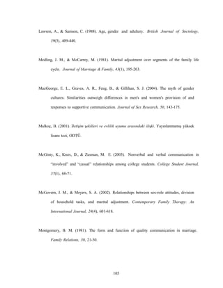 105
Lawson, A., & Samson, C. (1988). Age, gender and adultery. British Journal of Sociology,
39(3), 409-440.
Medling, J. M., & McCarrey, M. (1981). Marital adjustment over segments of the family life
cycle. Journal of Marriage & Family, 43(1), 195-203.
MacGeorge, E. L., Graves, A. R., Feng, B., & Gillihan, S. J. (2004). The myth of gender
cultures: Similarities outweigh differences in men's and women's provision of and
responses to supportive communication. Journal of Sex Research, 50, 143-175.
Malkoç, B. (2001). İletişim şekilleri ve evlilik uyumu arasındaki ilişki. Yayınlanmamış yüksek
lisans tezi, ODTÜ.
McGinty, K., Knox, D., & Zusman, M. E. (2003). Nonverbal and verbal communication in
“involved” and “casual” relationships among college students. College Student Journal,
37(1), 68-71.
McGovern, J. M., & Meyers, S. A. (2002). Relationships between sex-role attitudes, division
of household tasks, and marital adjustment. Contemporary Family Therapy: An
International Journal, 24(4), 601-618.
Montgomery, B. M. (1981). The form and function of quality communication in marriage.
Family Relations, 30, 21-30.
 