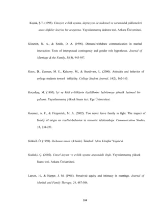 104
Kışlak, Ş.T. (1995). Cinsiyet, evlilik uyumu, depresyon ile nedensel ve sorumluluk yüklemeleri
arası ilişkiler üzerine bir araştırma. Yayınlanmamış doktora tezi, Ankara Üniversitesi.
Klinetob, N. A., & Smith, D. A. (1996). Demand-withdraw communication in marital
interaction: Tests of interspousal contingency and gender role hypotheses. Journal of
Marriage & the Family, 58(4), 945-957.
Knox, D., Zusman, M. E., Kaluzny, M., & Sturdivant, L. (2000). Attitudes and behavior of
college students toward infidelity. College Student Journal, 34(2), 162-165.
Kocadere, M. (1995). İyi ve kötü evliliklerin özelliklerini belirlemeye yönelik betimsel bir
çalışma. Yayınlanmamış yüksek lisans tezi, Ege Üniversitesi.
Koerner, A. F., & Fitzpatrick, M. A. (2002). You never leave family in fight: The impact of
family of origin on conflict-behavior in romantic relationships. Communication Studies,
53, 234-251.
Köknel, Ö. (1998). Zorlanan insan. (4.baskı). İstanbul: Altın Kitaplar Yayınevi.
Kudiaki, Ç. (2002). Cinsel doyum ve evlilik uyumu arasındaki ilişki. Yayınlanmamış yüksek
lisans tezi, Ankara Üniversitesi.
Larson, H., & Harper, J. M. (1998). Perceived equity and intimacy in marriage. Journal of
Marital and Family Therapy, 24, 487-506.
 