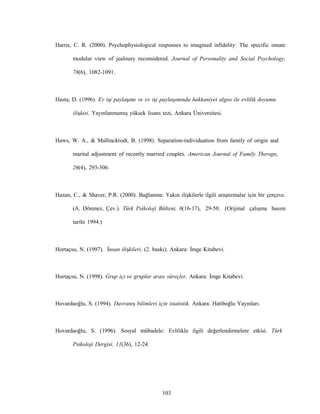 103
Harris, C. R. (2000). Psychophysiological responses to imagined infidelity: The specific innate
modular view of jealousy reconsidered. Journal of Personality and Social Psychology,
78(6), 1082-1091.
Hasta, D. (1996). Ev işi paylaşımı ve ev işi paylaşımında hakkaniyet algısı ile evlilik doyumu
ilişkisi. Yayınlanmamış yüksek lisans tezi, Ankara Üniversitesi.
Haws, W. A., & Mallinckrodt, B. (1998). Separation-individuation from family of origin and
marital adjustment of recently married couples. American Journal of Family Therapy,
26(4), 293-306.
Hazan, C., & Shaver, P.R. (2000). Bağlanma: Yakın ilişkilerle ilgili araştırmalar için bir çerçeve.
(A. Dönmez, Çev.). Türk Psikoloji Bülteni, 6(16-17), 29-50. (Orijinal çalışma basım
tarihi 1994.)
Hortaçsu, N. (1997). İnsan ilişkileri. (2. baskı). Ankara: İmge Kitabevi.
Hortaçsu, N. (1998). Grup içi ve gruplar arası süreçler. Ankara: İmge Kitabevi.
Hovardaoğlu, S. (1994). Davranış bilimleri için istatistik. Ankara: Hatiboğlu Yayınları.
Hovardaoğlu, S. (1996). Sosyal mübadele: Evlilikle ilgili değerlendirmelere etkisi. Türk
Psikoloji Dergisi, 11(36), 12-24.
 