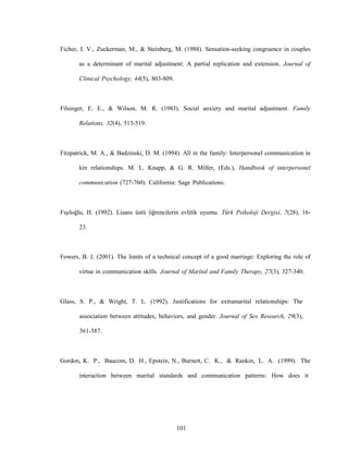 101
Ficher, I. V., Zuckerman, M., & Steinberg, M. (1988). Sensation-seeking congruence in couples
as a determinant of marital adjustment: A partial replication and extension. Journal of
Clinical Psychology, 44(5), 803-809.
Filsinger, E. E., & Wilson, M. R. (1983). Social anxiety and marital adjustment. Family
Relations, 32(4), 513-519.
Fitzpatrick, M. A., & Badzinski, D. M. (1994). All in the family: Interpersonel communication in
kin relationships. M. L. Knapp, & G. R. Miller, (Eds.), Handbook of interpersonel
communication (727-760). California: Sage Publications.
Fışıloğlu, H. (1992). Lisans üstü öğrencilerin evlilik uyumu. Türk Psikoloji Dergisi, 7(28), 16-
23.
Fowers, B. J. (2001). The limits of a technical concept of a good marriage: Exploring the role of
virtue in communication skills. Journal of Marital and Family Therapy, 27(3), 327-340.
Glass, S. P., & Wright, T. L. (1992). Justifications for extramarital relationships: The
association between attitudes, behaviors, and gender. Journal of Sex Research, 29(3),
361-387.
Gordon, K. P., Baucom, D. H., Epstein, N., Burnett, C. K., & Rankin, L. A. (1999). The
interaction between marital standards and communication patterns: How does it
 