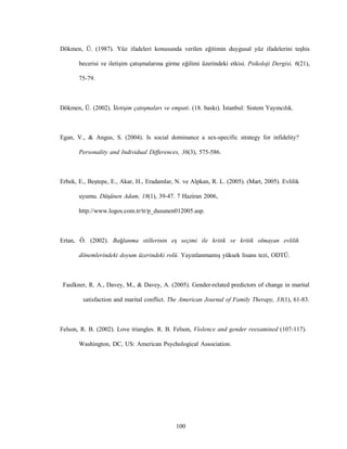 100
Dökmen, Ü. (1987). Yüz ifadeleri konusunda verilen eğitimin duygusal yüz ifadelerini teşhis
becerisi ve iletişim çatışmalarına girme eğilimi üzerindeki etkisi. Psikoloji Dergisi, 6(21),
75-79.
Dökmen, Ü. (2002). İletişim çatışmaları ve empati. (18. baskı). İstanbul: Sistem Yayıncılık.
Egan, V., & Angus, S. (2004). Is social dominance a sex-specific strategy for infidelity?
Personality and Individual Differences, 36(3), 575-586.
Erbek, E., Beştepe, E., Akar, H., Eradamlar, N. ve Alpkan, R. L. (2005). (Mart, 2005). Evlilik
uyumu. Düşünen Adam, 18(1), 39-47. 7 Haziran 2006,
http://www.logos.com.tr/tr/p_dusunen012005.asp.
Ertan, Ö. (2002). Bağlanma stillerinin eş seçimi ile kritik ve kritik olmayan evlilik
dönemlerindeki doyum üzerindeki rolü. Yayınlanmamış yüksek lisans tezi, ODTÜ.
Faulkner, R. A., Davey, M., & Davey, A. (2005). Gender-related predictors of change in marital
satisfaction and marital conflict. The American Journal of Family Therapy, 33(1), 61-83.
Felson, R. B. (2002). Love triangles. R. B. Felson, Violence and gender reexamined (107-117).
Washington, DC, US: American Psychological Association.
 