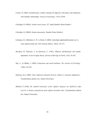 99
Cramer, D. (2003). Facilitativeness, conflict, demand, for approval, self-esteem, and satisfaction
with romantic relationships. Journal of Psychology, 137(1), 85-98.
Cüceloğlu, D. (2002a). Yeniden insan insana. (27. baskı).İstanbul: Remzi Kitabevi.
Cüceloğlu, D. (2002b). İletişim donanımları. İstanbul: Remzi Kitabevi.
Çetinkaya, H., Gülbetekin, E. Ö. ve Dural, S. (2004). Çekiciliğin değerlendirilmesinde yüz ve
vücut şeklinin kritik rolü. Türk Psikoloji Bülteni, 10(32), 167-177.
Davidson, B., Balswick, J., & Halverson, C. (1983). Affective self-disclosure and marital
adjustment: A test of equity theory. Journal of Marriage & Family, 45(1), 93-102.
Day, L., & Maltby, J. (2005). Forgiveness and social loneliness. The Journal of Psychology,
139(6), 553-555.
Demirtaş, H.A. (2004). Yakın ilişkilerde kıskançlık (bireysel, ilişkisel ve durumsal değişkenler).
Yayınlanmamış doktora tezi, Ankara Üniversitesi.
Dökmen, Ü. (1986). Yüz ifadeleri konusunda verilen eğitimin duygusal yüz ifadelerini teşhis
becerisi ve iletişim çatışmalarına girme eğilimi üzerindeki etkisi. Yayınlanmamış doktora
tezi, Ankara Üniversitesi.
 