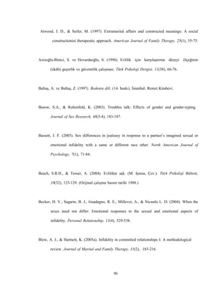 96
Atwood, J. D., & Seifer, M. (1997). Extramarital affairs and constructed meanings: A social
constructionist therapeutic approach. American Journal of Family Therapy, 25(1), 55-75.
Azizoğlu-Binici, S. ve Hovardaoğlu, S. (1996). Evlilik için karşılaştırma düzeyi ölçeğinin
(ekdö) geçerlik ve güvenirlik çalışması. Türk Psikoloji Dergisi, 11(38), 66-76.
Baltaş, A. ve Baltaş, Z. (1997). Bedenin dili. (14. baskı). İstanbul: Remzi Kitabevi.
Basow, S.A., & Rubenfeld, K. (2003). Troubles talk: Effects of gender and gender-typing.
Journal of Sex Research, 48(3-4), 183-187.
Bassett, J. F. (2005). Sex differences in jealousy in response to a partner’s imagined sexual or
emotional infidelity with a same or different race other. North American Journal of
Psychology, 7(1), 71-84.
Beach, S.R.H., & Tesser, A. (2004). Evlilikte aşk. (M. Işınsu, Çev.). Türk Psikoloji Bülteni,
10(32), 123-129. (Orijinal çalışma basım tarihi 1988.)
Becker, D. V., Sagarin, B. J., Guadagno, R. E., Millevoi, A., & Nicastle L. D. (2004). When the
sexes need not differ: Emotional responses to the sexual and emotional aspects of
infidelity. Personel Relationship, 11(4), 529-538.
Blow, A. J., & Hartnett, K. (2005a). Infidelity in committed relationships I: A methodological
review. Journal of Marital and Family Therapy, 31(2), 183-216.
 